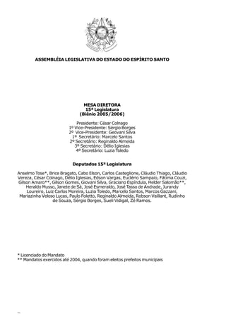 ASSEMBLÉIA LEGISLATIVA DO ESTADO DO ESPÍRITO SANTO




                                 MESA DIRETORA
                                 15ª Legislatura
                               (Biênio 2005/2006)

                             Presidente: César Colnago
                         1º Vice-Presidente: Sérgio Borges
                         2º Vice-Presidente: Geovani Silva
                          1º Secretário: Marcelo Santos
                         2º Secretário: Reginaldo Almeida
                            3º Secretário: Délio Iglesias
                             4º Secretário: Luzia Toledo


                           Deputados 15ª Legislatura

Anselmo Tose*, Brice Bragato, Cabo Elson, Carlos Casteglione, Cláudio Thiago, Cláudio
Vereza, César Colnago, Délio Iglesias, Edson Vargas, Euclério Sampaio, Fátima Couzi,
Gilson Amaro**, Gilson Gomes, Giovani Silva, Graciano Espíndula, Helder Salomão**,
    Heraldo Musso, Janete de Sá, José Esmeraldo, José Tasso de Andrade, Jurandy
    Loureiro, Luiz Carlos Moreira, Luzia Toledo, Marcelo Santos, Marcos Gazzani,
 Mariazinha Veloso Lucas, Paulo Foletto, Reginaldo Almeida, Robson Vaillant, Rudinho
                 de Souza, Sérgio Borges, Sueli Vidigal, Zé Ramos.




* Licenciado do Mandato
** Mandatos exercidos até 2004, quando foram eleitos prefeitos municipais




2
 