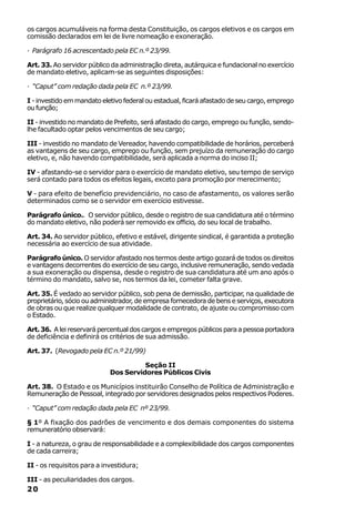 os cargos acumuláveis na forma desta Constituição, os cargos eletivos e os cargos em
comissão declarados em lei de livre nomeação e exoneração.

· Parágrafo 16 acrescentado pela EC n.º 23/99.

Art. 33. Ao servidor público da administração direta, autárquica e fundacional no exercício
de mandato eletivo, aplicam-se as seguintes disposições:

· “Caput” com redação dada pela EC n.º 23/99.

I - investido em mandato eletivo federal ou estadual, ficará afastado de seu cargo, emprego
ou função;

II - investido no mandato de Prefeito, será afastado do cargo, emprego ou função, sendo-
lhe facultado optar pelos vencimentos de seu cargo;

III - investido no mandato de Vereador, havendo compatibilidade de horários, perceberá
as vantagens de seu cargo, emprego ou função, sem prejuízo da remuneração do cargo
eletivo, e, não havendo compatibilidade, será aplicada a norma do inciso II;

IV - afastando-se o servidor para o exercício de mandato eletivo, seu tempo de serviço
será contado para todos os efeitos legais, exceto para promoção por merecimento;

V - para efeito de benefício previdenciário, no caso de afastamento, os valores serão
determinados como se o servidor em exercício estivesse.

Parágrafo único.. O servidor público, desde o registro de sua candidatura até o término
do mandato eletivo, não poderá ser removido ex officio, do seu local de trabalho.

Art. 34. Ao servidor público, efetivo e estável, dirigente sindical, é garantida a proteção
necessária ao exercício de sua atividade.

Parágrafo único. O servidor afastado nos termos deste artigo gozará de todos os direitos
e vantagens decorrentes do exercício de seu cargo, inclusive remuneração, sendo vedada
a sua exoneração ou dispensa, desde o registro de sua candidatura até um ano após o
término do mandato, salvo se, nos termos da lei, cometer falta grave.

Art. 35. É vedado ao servidor público, sob pena de demissão, participar, na qualidade de
proprietário, sócio ou administrador, de empresa fornecedora de bens e serviços, executora
de obras ou que realize qualquer modalidade de contrato, de ajuste ou compromisso com
o Estado.

Art. 36. A lei reservará percentual dos cargos e empregos públicos para a pessoa portadora
de deficiência e definirá os critérios de sua admissão.

Art. 37. (Revogado pela EC n.º 21/99)

                                      Seção II
                            Dos Servidores Públicos Civis

Art. 38. O Estado e os Municípios instituirão Conselho de Política de Administração e
Remuneração de Pessoal, integrado por servidores designados pelos respectivos Poderes.

· “Caput” com redação dada pela EC nº 23/99.

§ 1º A fixação dos padrões de vencimento e dos demais componentes do sistema
remuneratório observará:

I - a natureza, o grau de responsabilidade e a complexibilidade dos cargos componentes
de cada carreira;

II - os requisitos para a investidura;

III - as peculiaridades dos cargos.
20
 