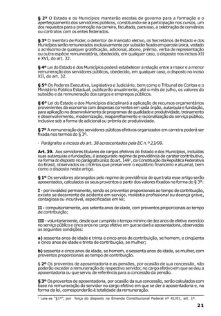 § 2º O Estado e os Municípios manterão escolas de governo para a formação e o
aperfeiçoamento dos servidores públicos, constituindo-se a participação nos cursos, um
dos requisitos para a promoção na carreira, facultada, para isso, a celebração de convênios
ou contratos com os entes federados.

§ 3º O membro de Poder, o detentor de mandato eletivo, os Secretários de Estado e dos
Municípios serão remunerados exclusivamente por subsídio fixado em parcela única, vedado
o acréscimo de qualquer gratificação, adicional, abono, prêmio, verba de representação
ou outra espécie remuneratória, obedecido, em qualquer caso, o disposto nos incisos XII
e XVI, do art. 32.

§ 4º Lei do Estado e dos Municípios poderá estabelecer a relação entre a maior e a menor
remuneração dos servidores públicos, obedecido, em qualquer caso, o disposto no inciso
XII, do art. 32.

§ 5º Os Poderes Executivo, Legislativo e Judiciário, bem como o Tribunal de Contas e o
Ministério Público Estadual, publicarão anualmente, até o mês de julho, os valores do
subsídio e da remuneração dos cargos e empregos públicos.

§ 6º Lei do Estado e dos Municípios disciplinará a aplicação de recursos orçamentários
provenientes da economia com despesas correntes em cada órgão, autarquia e fundação,
para aplicação no desenvolvimento de programas de qualidade e produtividade, treinamento
e desenvolvimento, modernização, reaparelhamento e racionalização do serviço público,
inclusive sob a forma de adicional ou prêmio de produtividade.

§ 7º A remuneração dos servidores públicos efetivos organizados em carreira poderá ser
fixada nos termos do § 3º.

· Parágrafos e incisos do art. 38 acrescentados pela EC n.º 23/99.

Art. 39. Aos servidores titulares de cargos efetivos do Estado e dos Municípios, incluídas
suas autarquias e fundações, é assegurado regime de previdência de caráter contributivo,
na forma do disposto no parágrafo único do art. 1491 , da Constituição da República Federativa
do Brasil, observados os critérios que preservem o equilíbrio financeiro e atuarial, bem
como o disposto neste artigo.

§ 1º Os servidores abrangidos pelo regime de previdência de que trata esse artigo serão
aposentados, calculados os seus proventos a partir dos valores fixados na forma do § 3º:

I - por invalidez permanente, sendo os proventos proporcionais ao tempo de contribuição,
exceto se decorrente de acidente em serviço, moléstia profissional ou doença grave,
contagiosa ou incurável, especificadas em lei;

II - compulsoriamente, aos setenta anos de idade, com proventos proporcionais ao tempo
de contribuição;

III - voluntariamente, desde que cumprido o tempo mínimo de dez anos de efetivo exercício
no serviço público e cinco anos no cargo efetivo em que se dará a aposentadoria, observadas
as seguintes condições:

a) sessenta anos de idade e trinta e cinco anos de contribuição, se homem, e cinqüenta
e cinco anos de idade e trinta de contribuição, se mulher;

b) sessenta e cinco anos de idade, se homem, e sessenta anos de idade, se mulher, com
proventos proporcionais ao tempo de contribuição.

§ 2º Os proventos de aposentadoria e as pensões, por ocasião de sua concessão, não
poderão exceder a remuneração do respectivo servidor, no cargo efetivo em que se deu a
aposentadoria ou que serviu de referência para a concessão da pensão.

§ 3º Os proventos de aposentadoria, por ocasião da sua concessão, serão calculados com
base na remuneração do servidor no cargo efetivo em que se der a aposentadoria e, na
forma da lei, corresponderão à totalidade da remuneração.
1
    Leia-se “§1º”, por força do disposto na Emenda Constitucional Federal nº 41/01, art. 1º.

                                                                                               21
 