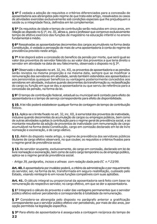 § 4º É vedada a adoção de requisitos e critérios diferenciados para a concessão de
aposentadoria aos abrangidos pelo regime de que trata este artigo, ressalvados os casos
de atividades exercidas exclusivamente sob condições especiais que lhe prejudiquem a
saúde ou a integridade física, definidos em lei complementar.

§ 5º Os requisitos de idade e tempo de contribuição serão reduzidos em cinco anos, em
relação ao disposto no § 1º, inc. III, alínea a, para o professor que comprove exclusivamente
tempo de efetivo exercício das funções de magistério na educação infantil e no ensino
fundamental e médio.

§ 6º Ressalvadas as aposentadorias decorrentes dos cargos acumuláveis na forma desta
Constituição, é vedada a percepção de mais de uma aposentadoria à conta do regime de
previdência previsto neste artigo.

§ 7º A lei disporá sobre a concessão do benefício da pensão por morte, que será igual ao
valor dos proventos do servidor falecido ou ao valor dos proventos a que teria direito o
servidor em atividade na data de seu falecimento, observado o disposto no § 3º.

§ 8º Observado o disposto no art. 32, inc. XII, os proventos de aposentadoria e as pensões
serão revistos na mesma proporção e na mesma data, sempre que se modificar a
remuneração dos servidores em atividade, sendo também estendidos aos aposentados e
aos pensionistas quaisquer benefícios ou vantagens posteriormente concedidos aos
servidores em atividade, inclusive quando decorrentes da transformação ou reclassificação
do cargo ou função em que se deu a aposentadoria ou que serviu de referência para a
concessão da pensão, na forma da lei.

§ 9º O tempo de contribuição federal, estadual ou municipal será contado para efeito de
aposentadoria e o tempo de serviço correspondente para efeito de disponibilidade.

§ 10. A lei não poderá estabelecer qualquer forma de contagem de tempo de contribuição
fictício.

§ 11. Aplica-se o limite fixado no art. 32, inc. XII, à soma total dos proventos de inatividade,
inclusive quando decorrentes da acumulação de cargos ou empregos públicos, bem como
de outras atividades sujeitas à contribuição para o regime geral de previdência social, e ao
montante resultante da adição de proventos de inatividade com remuneração de cargo
acumulável na forma desta Constituição, cargo em comissão declarado em lei de livre
nomeação e exoneração, e de cargo eletivo.

§ 12. Além do disposto neste artigo, o regime de previdência dos servidores públicos
titulares de cargo efetivo observará, no que couber, os requisitos e critérios fixados para
o regime geral de previdência social.

§ 13. Ao servidor ocupante, exclusivamente, de cargo em comissão, declarado em lei de
livre nomeação e exoneração, bem como de outro cargo temporário ou de emprego público,
aplica-se o regime geral de previdência social.

· Artigo 39, parágrafos, incisos e alíneas com redação dada pela EC n.º 23/99.

Art. 40. A aposentadoria por invalidez poderá, a critério da administração e por requerimento
do servidor, ser, na forma da lei, transformada em seguro-reabilitação, custeado pelo
Estado, visando reintegrá-lo em novas funções compatíveis com suas aptidões.

Art. 41. O cálculo integral ou proporcional da aposentadoria será feito com base na
remuneração do respectivo servidor, no cargo efetivo, em que se der a aposentadoria.

§ 1º Integrará o cálculo do provento o valor das vantagens permanentes que o servidor
público efetivo estiver percebendo e corresponderão à totalidade da remuneração.

§ 2º Considera-se abrangida pelo disposto no parágrafo anterior a gratificação
correspondente que o servidor público efetivo vier percebendo, por mais de dez anos, por
opção permitida na legislação específica.

§ 3º Para efeito de aposentadoria é assegurada a contagem recíproca do tempo de
22
 