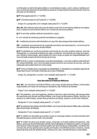 contribuição na administração pública e na atividade privada, rural e urbana, hipótese em
que os diversos sistemas de previdência social se compensarão financeiramente na forma
prevista em lei federal.

§ 4º (Revogado pela EC n.º 10/96).

§ 5º (Transformado em §3º pela EC n.º 23/99).

· Artigo 41 e parágrafos com redação dada pela EC n.º 23/99.

Art. 42. São estáveis após três anos de efetivo exercício os servidores públicos nomeados
para o cargo em provimento efetivo em virtude de concurso público.

§ 1º O servidor público estável só perderá o cargo:

I - em virtude de sentença judicial transitada em julgado;

II - mediante processo administrativo em que lhe seja assegurada ampla defesa;

III - mediante procedimento de avaliação periódica de desempenho, na forma de lei
complementar, assegurada ampla defesa.

§ 2º Invalidada por sentença judicial a demissão do servidor público estável, será ele
reintegrado, e o eventual ocupante da vaga, se estável, reconduzido ao cargo de origem,
sem direito a indenização, aproveitado em outro cargo ou posto em disponibilidade com
remuneração proporcional ao tempo de serviço.

§ 3º Extinto o cargo ou declarada a sua desnecessidade, o servidor público estável ficará
em disponibilidade, com remuneração proporcional ao seu tempo de serviço, até seu
adequado aproveitamento em outro cargo.

§ 4º Como condição para a aquisição da estabilidade, é obrigatória a avaliação especial de
desempenho por comissão instituída para essa finalidade.

· Artigo 42, parágrafos e incisos com redação dada pela EC n.º 23/99.

                                      Seção III
                           Dos Servidores Públicos Militares

Art. 43. Os membros da Polícia Militar e do Corpo de Bombeiros Militar, instituições
organizadas com base na hierarquia e disciplina, são militares do Estado.

· “Caput” com redação dada pela EC n.º 23/99.

§ 1 ° As patentes, com prerrogativas, direitos e deveres a elas inerentes, são asseguradas
em plenitude aos oficiais da Polícia Militar e do Corpo de Bombeiros Militar, da ativa, da
reserva ou reformados, sendo-lhes privativos os títulos, postos e uniformes militares.

· Parágrafo 1º com redação dada pela EC n.º 12/97.

§ 2° As patentes dos oficiais da Polícia Militar e do Corpo de Bombeiros Militar são conferidas
pelo Governador do Estado.

· Parágrafo 2º com redação dada pela EC n.º 12/97.

§ 3° O militar em atividade que aceitar cargo ou emprego público civil permanente será
transferido para a reserva não-remunerada.

§ 4° O militar da ativa que aceitar cargo, emprego ou função pública temporária, não
eletiva, ainda que da administração indireta, ficará agregado ao respectivo quadro e enquanto
permanecer nessa situação somente poderá ser promovido por antigüidade, contando-lhe
o tempo de serviço apenas para aquela promoção e transferência para a reserva, sendo
depois de dois anos de afastamento, contínuos ou não, transferido para a inatividade.

                                                                                           23
 
