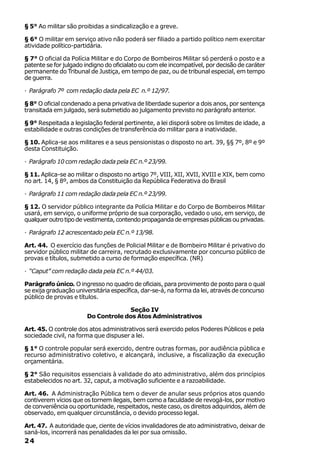 § 5° Ao militar são proibidas a sindicalização e a greve.

§ 6° O militar em serviço ativo não poderá ser filiado a partido político nem exercitar
atividade político-partidária.

§ 7° O oficial da Polícia Militar e do Corpo de Bombeiros Militar só perderá o posto e a
patente se for julgado indigno do oficialato ou com ele incompatível, por decisão de caráter
permanente do Tribunal de Justiça, em tempo de paz, ou de tribunal especial, em tempo
de guerra.

· Parágrafo 7º com redação dada pela EC n.º 12/97.

§ 8° O oficial condenado a pena privativa de liberdade superior a dois anos, por sentença
transitada em julgado, será submetido ao julgamento previsto no parágrafo anterior.

§ 9° Respeitada a legislação federal pertinente, a lei disporá sobre os limites de idade, a
estabilidade e outras condições de transferência do militar para a inatividade.

§ 10. Aplica-se aos militares e a seus pensionistas o disposto no art. 39, §§ 7º, 8º e 9º
desta Constituição.

· Parágrafo 10 com redação dada pela EC n.º 23/99.

§ 11. Aplica-se ao militar o disposto no artigo 7º, VIII, XII, XVII, XVIII e XIX, bem como
no art. 14, § 8º, ambos da Constituição da República Federativa do Brasil

· Parágrafo 11 com redação dada pela EC n.º 23/99.

§ 12. O servidor público integrante da Polícia Militar e do Corpo de Bombeiros Militar
usará, em serviço, o uniforme próprio de sua corporação, vedado o uso, em serviço, de
qualquer outro tipo de vestimenta, contendo propaganda de empresas públicas ou privadas.

· Parágrafo 12 acrescentado pela EC n.º 13/98.

Art. 44. O exercício das funções de Policial Militar e de Bombeiro Militar é privativo do
servidor público militar de carreira, recrutado exclusivamente por concurso público de
provas e títulos, submetido a curso de formação específica. (NR)

· “Caput” com redação dada pela EC n.º 44/03.

Parágrafo único. O ingresso no quadro de oficiais, para provimento de posto para o qual
se exija graduação universitária específica, dar-se-á, na forma da lei, através de concurso
público de provas e títulos.

                                    Seção IV
                       Do Controle dos Atos Administrativos

Art. 45. O controle dos atos administrativos será exercido pelos Poderes Públicos e pela
sociedade civil, na forma que dispuser a lei.

§ 1° O controle popular será exercido, dentre outras formas, por audiência pública e
recurso administrativo coletivo, e alcançará, inclusive, a fiscalização da execução
orçamentária.

§ 2° São requisitos essenciais à validade do ato administrativo, além dos princípios
estabelecidos no art. 32, caput, a motivação suficiente e a razoabilidade.

Art. 46. A Administração Pública tem o dever de anular seus próprios atos quando
contiverem vícios que os tornem ilegais, bem como a faculdade de revogá-los, por motivo
de conveniência ou oportunidade, respeitados, neste caso, os direitos adquiridos, além de
observado, em qualquer circunstância, o devido processo legal.

Art. 47. A autoridade que, ciente de vícios invalidadores de ato administrativo, deixar de
saná-los, incorrerá nas penalidades da lei por sua omissão.
24
 