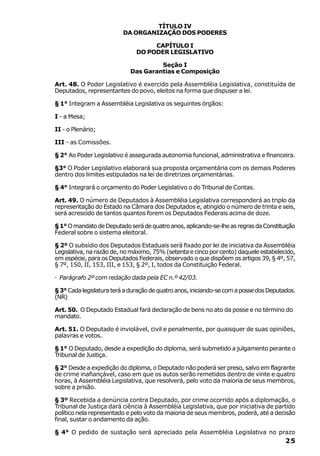 TÍTULO IV
                          DA ORGANIZAÇÃO DOS PODERES

                                    CAPÍTULO I
                               DO PODER LEGISLATIVO

                                     Seção I
                            Das Garantias e Composição

Art. 48. O Poder Legislativo é exercido pela Assembléia Legislativa, constituída de
Deputados, representantes do povo, eleitos na forma que dispuser a lei.

§ 1° Integram a Assembléia Legislativa os seguintes órgãos:

I - a Mesa;

II - o Plenário;

III - as Comissões.

§ 2° Ao Poder Legislativo é assegurada autonomia funcional, administrativa e financeira.

§3° O Poder Legislativo elaborará sua proposta orçamentária com os demais Poderes
dentro dos limites estipulados na lei de diretrizes orçamentárias.

§ 4° Integrará o orçamento do Poder Legislativo o do Tribunal de Contas.

Art. 49. O número de Deputados à Assembléia Legislativa corresponderá ao triplo da
representação do Estado na Câmara dos Deputados e, atingido o número de trinta e seis,
será acrescido de tantos quantos forem os Deputados Federais acima de doze.

§ 1° O mandato de Deputado será de quatro anos, aplicando-se-lhe as regras da Constituição
Federal sobre o sistema eleitoral.

§ 2º O subsídio dos Deputados Estaduais será fixado por lei de iniciativa da Assembléia
Legislativa, na razão de, no máximo, 75% (setenta e cinco por cento) daquele estabelecido,
em espécie, para os Deputados Federais, observado o que dispõem os artigos 39, § 4º, 57,
§ 7º, 150, II, 153, III, e 153, § 2º, I, todos da Constituição Federal.

· Parágrafo 2º com redação dada pela EC n.º 42/03.

§ 3° Cada legislatura terá a duração de quatro anos, iniciando-se com a posse dos Deputados.
(NR)

Art. 50. O Deputado Estadual fará declaração de bens no ato da posse e no término do
mandato.

Art. 51. O Deputado é inviolável, civil e penalmente, por quaisquer de suas opiniões,
palavras e votos.

§ 1° O Deputado, desde a expedição do diploma, será submetido a julgamento perante o
Tribunal de Justiça.

§ 2° Desde a expedição do diploma, o Deputado não poderá ser preso, salvo em flagrante
de crime inafiançável, caso em que os autos serão remetidos dentro de vinte e quatro
horas, à Assembléia Legislativa, que resolverá, pelo voto da maioria de seus membros,
sobre a prisão.

§ 3º Recebida a denúncia contra Deputado, por crime ocorrido após a diplomação, o
Tribunal de Justiça dará ciência à Assembléia Legislativa, que por iniciativa de partido
político nela representado e pelo voto da maioria de seus membros, poderá, até a decisão
final, sustar o andamento da ação.

§ 4° O pedido de sustação será apreciado pela Assembléia Legislativa no prazo
                                                                                        25
 
