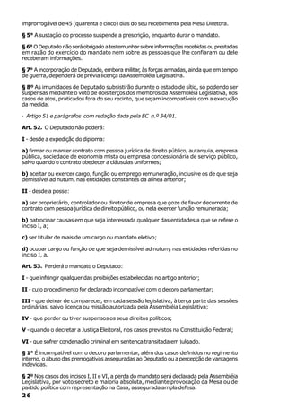 improrrogável de 45 (quarenta e cinco) dias do seu recebimento pela Mesa Diretora.

§ 5° A sustação do processo suspende a prescrição, enquanto durar o mandato.

§ 6° O Deputado não será obrigado a testemunhar sobre informações recebidas ou prestadas
em razão do exercício do mandato nem sobre as pessoas que lhe confiaram ou dele
receberam informações.

§ 7° A incorporação de Deputado, embora militar, às forças armadas, ainda que em tempo
de guerra, dependerá de prévia licença da Assembléia Legislativa.

§ 8º As imunidades de Deputado subsistirão durante o estado de sítio, só podendo ser
suspensas mediante o voto de dois terços dos membros da Assembléia Legislativa, nos
casos de atos, praticados fora do seu recinto, que sejam incompatíveis com a execução
da medida.

· Artigo 51 e parágrafos com redação dada pela EC n.º 34/01.

Art. 52. O Deputado não poderá:

I - desde a expedição do diploma:

a) firmar ou manter contrato com pessoa jurídica de direito público, autarquia, empresa
pública, sociedade de economia mista ou empresa concessionária de serviço público,
salvo quando o contrato obedecer a cláusulas uniformes;

b) aceitar ou exercer cargo, função ou emprego remuneração, inclusive os de que seja
demissível ad nutum, nas entidades constantes da alínea anterior;

II - desde a posse:

a) ser proprietário, controlador ou diretor de empresa que goze de favor decorrente de
contrato com pessoa jurídica de direito público, ou nela exercer função remunerada;

b) patrocinar causas em que seja interessada qualquer das entidades a que se refere o
inciso I, a;

c) ser titular de mais de um cargo ou mandato eletivo;

d) ocupar cargo ou função de que seja demissível ad nutum, nas entidades referidas no
inciso I, a.

Art. 53. Perderá o mandato o Deputado:

I - que infringir qualquer das proibições estabelecidas no artigo anterior;

II - cujo procedimento for declarado incompatível com o decoro parlamentar;

III - que deixar de comparecer, em cada sessão legislativa, à terça parte das sessões
ordinárias, salvo licença ou missão autorizada pela Assembléia Legislativa;

IV - que perder ou tiver suspensos os seus direitos políticos;

V - quando o decretar a Justiça Eleitoral, nos casos previstos na Constituição Federal;

VI - que sofrer condenação criminal em sentença transitada em julgado.

§ 1° É incompatível com o decoro parlamentar, além dos casos definidos no regimento
interno, o abuso das prerrogativas asseguradas ao Deputado ou a percepção de vantagens
indevidas.

§ 2º Nos casos dos incisos I, II e VI, a perda do mandato será declarada pela Assembléia
Legislativa, por voto secreto e maioria absoluta, mediante provocação da Mesa ou de
partido político com representação na Casa, assegurada ampla defesa.
26
 