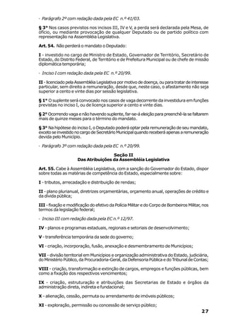 · Parágrafo 2º com redação dada pela EC n.º 41/03.

§ 3° Nos casos previstos nos incisos III, IV e V, a perda será declarada pela Mesa, de
ofício, ou mediante provocação de qualquer Deputado ou de partido político com
representação na Assembléia Legislativa.

Art. 54. Não perderá o mandato o Deputado:

I - investido no cargo de Ministro de Estado, Governador de Território, Secretário de
Estado, do Distrito Federal, de Território e de Prefeitura Municipal ou de chefe de missão
diplomática temporária;

· Inciso I com redação dada pela EC n.º 20/99.

II - licenciado pela Assembléia Legislativa por motivo de doença, ou para tratar de interesse
particular, sem direito a remuneração, desde que, neste caso, o afastamento não seja
superior a cento e vinte dias por sessão legislativa.

§ 1° O suplente será convocado nos casos de vaga decorrente da investidura em funções
previstas no inciso I, ou de licença superior a cento e vinte dias.

§ 2° Ocorrendo vaga e não havendo suplente, far-se-á eleição para preenchê-la se faltarem
mais de quinze meses para o término do mandato.

§ 3° Na hipótese do inciso I, o Deputado poderá optar pela remuneração de seu mandato,
exceto se investido no cargo de Secretário Municipal quando receberá apenas a remuneração
devida pelo Município.

· Parágrafo 3º com redação dada pela EC n.º 20/99.

                                     Seção II
                     Das Atribuições da Assembléia Legislativa

Art. 55. Cabe à Assembléia Legislativa, com a sanção do Governador do Estado, dispor
sobre todas as matérias de competência do Estado, especialmente sobre:

I - tributos, arrecadação e distribuição de rendas;

II - plano plurianual, diretrizes orçamentárias, orçamento anual, operações de crédito e
da dívida pública;

III - fixação e modificação do efetivo da Polícia Militar e do Corpo de Bombeiros Militar, nos
termos da legislação federal;

· Inciso III com redação dada pela EC n.º 12/97.

IV - planos e programas estaduais, regionais e setoriais de desenvolvimento;

V - transferência temporária da sede do governo;

VI - criação, incorporação, fusão, anexação e desmembramento de Municípios;

VII - divisão territorial em Municípios e organização administrativa do Estado, judiciária,
do Ministério Público, da Procuradoria-Geral, da Defensoria Pública e do Tribunal de Contas;

VIII - criação, transformação e extinção de cargos, empregos e funções públicas, bem
como a fixação dos respectivos vencimentos;

IX - criação, estruturação e atribuições das Secretarias de Estado e órgãos da
administração direta, indireta e fundacional;

X - alienação, cessão, permuta ou arrendamento de imóveis públicos;

XI - exploração, permissão ou concessão de serviço público;
                                                                                          27
 