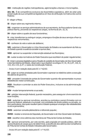 XII - instituição de regiões metropolitanas, aglomerações urbanas e microrregiões.

Art. 56. É de competência exclusiva da Assembléia Legislativa, além de zelar pela
preservação da sua competência legislativa em face de atribuição normativa dos outros
Poderes:

I - eleger a Mesa;

II - dispor sobre seu regimento interno;

III - organizar os serviços administrativos de sua secretaria, da Procuradoria-Geral e da
polícia interna, provendo os respectivos cargos, na forma do art. 32, II;

IV - dispor sobre o quadro de seus funcionários;

V - criar, transformar ou extinguir cargos, empregos e funções de seus serviços e fixar os
respectivos vencimentos;

VI - conhecer do veto e sobre ele deliberar;

VII - autorizar o Governador e o Vice-Governador do Estado a se ausentarem do País ou
do Estado quando a ausência exceder a quinze dias;

VIII - aprovar ou suspender a intervenção estadual nos Municípios;

IX - sustar os atos normativos do Poder Executivo que exorbitem do poder regulamentar;

X - iniciar o processo legislativo para a fixação do subsídio do Governador, do Vice-Governador
e dos Secretários de Estado, observado o que dispõem os artigos 37, XI, 39, § 4º, 150, II,
153, III e 153, § 2º, I, todos da Constituição Federal;

· Inciso X com redação dada pela EC n.º 42/03.

XI - julgar as contas prestadas pelo Governador e apreciar os relatórios sobre a execução
dos planos de governo;

XII - proceder à tomada de contas do Governador quando não apresentadas no prazo
estabelecido nesta Constituição;

XIII - fiscalizar e controlar os atos do Poder Executivo, inclusive os da administração
indireta;

XIV - mudar temporariamente a sua sede;

XV - solicitar intervenção federal, quando necessária, para assegurar o livre exercício de
suas funções;

XVI - autorizar ou aprovar convênios, acordos ou contratos a serem firmados com os
governos federal, estadual e municipal, com entidades de direito público ou privado, ou
com particulares, dos quais resultem para o Estado quaisquer encargos não-estabelecidos
na lei orçamentária;

XVII - autorizar consulta plebiscitária e referendo popular;

XVIII - receber a renúncia de Deputado, do Governador e do Vice-Governador do Estado;

XIX - escolher cinco sétimos dos membros do Tribunal de Contas do Estado;

XX - aprovar previamente, por voto secreto, após argüição em sessão pública, além de
outros titulares de cargos que a lei determinar, a escolha de dois sétimos dos Conselheiros
do Tribunal de Contas do Estado indicados pelo Governador;

· Inciso XX com redação dada pela EC n.º 41/03.

28
 