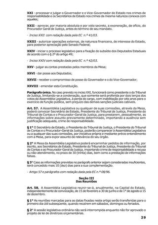 XXI - processar e julgar o Governador e o Vice-Governador do Estado nos crimes de
responsabilidade e os Secretários de Estado nos crimes da mesma natureza conexos com
aqueles;

XXII - aprovar, por maioria absoluta e por voto secreto, a exoneração, de ofício, do
Procurador Geral de Justiça, antes do término de seu mandato.

· Inciso XXII com redação dada pela EC n.º 41/03.

XXIII - autorizar operações externas, de natureza financeira, de interesse do Estado,
para posterior apreciação pelo Senado Federal;

XXIV - iniciar o processo legislativo para a fixação do subsídio dos Deputados Estaduais
de acordo com o § 2º do artigo 49;

· Inciso XXIV com redação dada pela EC n.º 42/03.

XXV - julgar as contas prestadas pelos membros da Mesa;

XXVI - dar posse aos Deputados;

XXVII - receber o compromisso de posse do Governador e o do Vice-Governador;

XXVIII - emendar esta Constituição.

Parágrafo único. No caso previsto no inciso XXI, funcionará como presidente o do Tribunal
de Justiça, limitando-se a condenação, que somente será proferida por dois terços dos
votos da Assembléia Legislativa, à perda do cargo, com inabilitação por oito anos para o
exercício de função pública, sem prejuízo das demais sanções judiciais cabíveis.

Art. 57. A Assembléia Legislativa ou qualquer de suas comissões, através da Mesa,
poderá convocar Secretário de Estado, Presidente do Tribunal de Justiça, Presidente do
Tribunal de Contas e o Procurador-Geral da Justiça, para prestarem, pessoalmente, as
informações sobre assunto previamente determinado, importando a ausência sem
justificação adequada, crime de responsabilidade.

§ 1° O Secretário de Estado, o Presidente do Tribunal de Justiça, o Presidente do Tribunal
de Contas e o Procurador-Geral da Justiça, poderão comparecer à Assembléia Legislativa
ou a qualquer das suas comissões, por iniciativa própria e mediante prévio entendimento
com a Mesa, para expor assunto de relevância do seu órgão.

§ 2° A Mesa da Assembléia Legislativa poderá encaminhar pedidos de informação, por
escrito, aos Secretários de Estado, Presidente do Tribunal de Justiça, Presidente do Tribunal
de Contas e ao Procurador-Geral da Justiça, importando crime de responsabilidade a recusa
ou não-atendimento, no prazo de 30 (trinta) dias, bem como a prestação de informações
falsas.

§ 3° Caso as informações previstas no parágrafo anterior sejam consideradas insuficientes,
será concedido mais 10 (dez) dias para a sua complementação.

· Artigo 57 e parágrafos com redação dada pela EC n.º 08/96.

                                       Seção III
                                      Das Reuniões

Art. 58. A Assembléia Legislativa reunir-se-á, anualmente, na Capital do Estado,
independentemente de convocação, de 15 de fevereiro a 30 de junho e de 1° de agosto a 15
de dezembro.

§ 1° As reuniões marcadas para as datas fixadas neste artigo serão transferidas para o
primeiro dia útil subseqüente, quando recaírem em sábados, domingos ou feriados.

§ 2° A sessão legislativa ordinária não será interrompida enquanto não for aprovado o
projeto de lei de diretrizes orçamentárias.
                                                                                         29
 