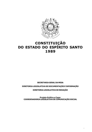 CONSTITUIÇÃO
DO ESTADO DO ESPÍRITO SANTO
           1989




              SECRETARIA GERAL DA MESA

 DIRETORIA LEGISLATIVA DE DOCUMENTAÇÃO E INFORMAÇÃO

          DIRETORIA LEGISLATIVA DE REDAÇÃO



               Projeto Gráfico e Capa:
  COORDENADORIA LEGISLATIVA DE COMUNICAÇÃO SOCIAL




                                                      3
 