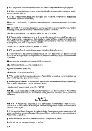 § 3° O Regimento Interno disporá sobre o uso da tribuna para manifestação popular.

§ 4° Além de outros casos previstos nesta Constituição, a Assembléia Legislativa reunir-
se-á em sessão solene:

I - no dia 1° de janeiro subseqüente à eleição, para receber o compromisso de posse do
Governador e do Vice-Governador;

II - no dia 1° de fevereiro, no primeiro ano da legislatura, para dar posse aos Deputados
eleitos;

III - no dia 15 de fevereiro subseqüente à eleição, para inaugurar a legislatura e, nos três
anos seguintes, para a instalação da sessão legislativa ordinária.

· Parágrafo 4º e incisos com redação dada pela EC n.º 04/93.

§ 5º A Assembléia Legislativa reunir-se-á, em sessão preparatória, no dia 1º de fevereiro,
para, no primeiro e terceiro anos da legislatura, eleger a Mesa, cujos membros terão o
mandato de dois anos, proibida a recondução para o mesmo cargo na eleição imediatamente
subseqüente, inclusive na legislatura seguinte.

· Parágrafo 5º com redação dada pela EC n.º 40/03.

§ 6° A convocação extraordinária da Assembléia Legislativa far-se-á :

I - pelo Presidente da Assembléia Legislativa em caso de decretação de intervenção
estadual em Município e para o compromisso de posse do Governador e o do Vice-Governador
do Estado;

II - em caso de urgência ou interesse público relevante:

a) pelo Presidente da Assembléia Legislativa;

b) pelo Governador do Estado;

c) pela maioria de seus membros.

§ 7° Na sessão legislativa extraordinária, a Assembléia Legislativa somente deliberará
sobre matéria para a qual foi convocada.

§ 8º A eleição para a Mesa da Assembléia Legislativa ou o preenchimento de qualquer vaga
nela ocorrida dar-se-ão por votos nominal e aberto.

· Parágrafo 8º acrescentado pela EC n.º 40/03.

Art. 59. Salvo disposição constitucional em contrário, as deliberações da Assembléia
Legislativa serão tomadas por maioria dos votos, presente a maioria absoluta de seus
membros.

                                       Seção IV
                                     Das Comissões

Art. 60. A Assembléia Legislativa terá comissões permanentes e temporárias,
constituídas na forma e com as atribuições previstas no regimento interno ou no ato de que
resultar sua criação.

§ 1° Na constituição da Mesa e na de cada comissão é assegurada, tanto quanto possível,
a representação proporcional dos partidos ou dos blocos parlamentares representados na
Assembléia Legislativa.

§ 2° Às comissões, em razão da matéria de sua competência, cabe:

I - discutir e votar parecer sobre proposições;

30
 