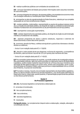 II - realizar audiências públicas com entidades da sociedade civil;

III - convocar Secretário de Estado para prestar informações sobre assuntos inerentes
às suas atribuições;

IV - convocar dirigente de autarquia, de empresa pública, de sociedade de economia mista
e de fundação instituída ou mantida pelo Poder Público Estadual;

V - acompanhar os atos de regulamentação do Poder Executivo, velando por sua completa
adequação às normas constitucionais e legais;

VI - receber petições, reclamações, representação ou queixa de qualquer pessoa contra
ato ou omissão de autoridade pública, de dirigente de órgão ou entidade da administração
indireta e fundacional e de concessionário ou de permissionário de serviço público;

VII - acompanhar a execução orçamentária;

VIII - solicitar depoimento de autoridade pública, de dirigente de órgão da administração
indireta ou fundacional e de cidadão;

IX - apreciar programas de obras e planos estaduais, regionais e setoriais de
desenvolvimento e sobre eles emitir parecer;

X - promover, através da Mesa, a defesa extrajudicial e judicial dos interesses e direitos
difusos ou coletivos;

· Inciso X com redação dada pela EC n.º 28/00.

XI - discutir e votar projeto de lei que dispensar, na forma do regimento, a competência
do Plenário, salvo se houver recurso de 1/5 (um quinto) dos membros da Casa.

· Inciso XI com redação dada pela EC n.º 45/03.

§ 3° As comissões parlamentares de inquérito, que terão poderes de investigação próprios
das autoridades judiciais, além de outros previstos no regimento interno da Assembléia
Legislativa, serão criadas mediante requerimento de um terço dos seus membros para
apuração de fato determinado e por prazo certo, sendo suas conclusões, se for o caso,
encaminhadas ao Ministério Público, para que promova a responsabilidade civil ou criminal
dos infratores, no prazo de noventa dias.

§ 4° Durante o recesso, haverá uma comissão representativa da Assembléia Legislativa,
eleita na última sessão ordinária do período legislativo, com atribuições definidas no
Regimento Interno, observada, quanto possível, a representação proporcional dos partidos
ou dos blocos parlamentares.

                                      Seção V
                               Do Processo Legislativo

Art. 61. O processo legislativo compreende a elaboração de:

I - emendas à Constituição;

II - leis complementares;

III - leis ordinárias;

IV - decretos legislativos;

V - resoluções.

Parágrafo único. Lei complementar disporá sobre a elaboração, redação, alteração e
consolidação das leis.


                                                                                      31
 