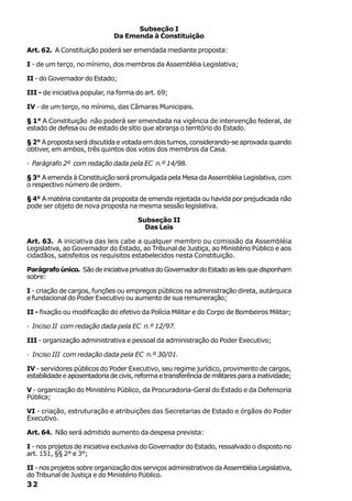 Subseção I
                               Da Emenda à Constituição

Art. 62. A Constituição poderá ser emendada mediante proposta:

I - de um terço, no mínimo, dos membros da Assembléia Legislativa;

II - do Governador do Estado;

III - de iniciativa popular, na forma do art. 69;

IV - de um terço, no mínimo, das Câmaras Municipais.

§ 1° A Constituição não poderá ser emendada na vigência de intervenção federal, de
estado de defesa ou de estado de sítio que abranja o território do Estado.

§ 2° A proposta será discutida e votada em dois turnos, considerando-se aprovada quando
obtiver, em ambos, três quintos dos votos dos membros da Casa.

· Parágrafo 2º com redação dada pela EC n.º 14/98.

§ 3° A emenda à Constituição será promulgada pela Mesa da Assembléia Legislativa, com
o respectivo número de ordem.

§ 4° A matéria constante da proposta de emenda rejeitada ou havida por prejudicada não
pode ser objeto de nova proposta na mesma sessão legislativa.

                                       Subseção II
                                         Das Leis

Art. 63. A iniciativa das leis cabe a qualquer membro ou comissão da Assembléia
Legislativa, ao Governador do Estado, ao Tribunal de Justiça, ao Ministério Público e aos
cidadãos, satisfeitos os requisitos estabelecidos nesta Constituição.

Parágrafo único. São de iniciativa privativa do Governador do Estado as leis que disponham
sobre:

I - criação de cargos, funções ou empregos públicos na administração direta, autárquica
e fundacional do Poder Executivo ou aumento de sua remuneração;

II - fixação ou modificação do efetivo da Polícia Militar e do Corpo de Bombeiros Militar;

· Inciso II com redação dada pela EC n.º 12/97.

III - organização administrativa e pessoal da administração do Poder Executivo;

· Inciso III com redação dada pela EC n.º 30/01.

IV - servidores públicos do Poder Executivo, seu regime jurídico, provimento de cargos,
estabilidade e aposentadoria de civis, reforma e transferência de militares para a inatividade;

V - organização do Ministério Público, da Procuradoria-Geral do Estado e da Defensoria
Pública;

VI - criação, estruturação e atribuições das Secretarias de Estado e órgãos do Poder
Executivo.

Art. 64. Não será admitido aumento da despesa prevista:

I - nos projetos de iniciativa exclusiva do Governador do Estado, ressalvado o disposto no
art. 151, §§ 2° e 3°;

II - nos projetos sobre organização dos serviços administrativos da Assembléia Legislativa,
do Tribunal de Justiça e do Ministério Público.
32
 