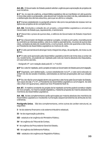 Art. 65. O Governador do Estado poderá solicitar urgência para apreciação de projetos de
sua iniciativa.

§ 1° Se, no caso de urgência, a Assembléia Legislativa não se manifestar em até quarenta
e cinco dias sobre a proposição, esta deverá ser incluída na ordem do dia, sobrestando-se
a deliberação dos demais assuntos, para que se ultime a votação.

§ 2° O prazo estabelecido no parágrafo anterior não corre nos períodos de recesso nem se
aplica aos projetos de lei complementar.

Art. 66. Concluída a votação de um projeto, a Assembléia Legislativa o enviará ao
Governador do Estado que, aquiescendo, o sancionará.

§ 1° Decorrido o prazo de quinze dias, o silêncio do Governador do Estado importará
sanção.

§ 2° Se o Governador do Estado considerar o projeto, no todo ou em parte, inconstitucional
ou contrário ao interesse público, veta-lo-á, total ou parcialmente, no prazo de quinze dias
úteis, contados da data do recebimento, e comunicará, dentro de quarenta e oito horas,
ao Presidente da Assembléia Legislativa os motivos do veto.

§ 3° O veto parcial deverá abranger texto integral de artigo, de parágrafo, de inciso ou de
alínea.

§ 4º O veto será apreciado pela Assembléia Legislativa dentro de trinta dias a contar do
seu recebimento, só podendo ser rejeitado pelo voto da maioria absoluta dos Deputados,
em escrutínio secreto.

· Parágrafo 4º com redação dada pela EC n.º 41/03.

§ 5° Se o veto for rejeitado, será o projeto enviado ao Governador do Estado para promulgação.

§ 6° Esgotado, sem deliberação, o prazo estabelecido no § 4°, o veto será colocado na
ordem do dia da sessão imediata, sobrestadas as demais proposições até sua votação
final.

§ 7° Se a lei não for promulgada dentro de quarenta e oito horas pelo Governador do Estado,
nos casos dos §§ 1° e 5°, o Presidente da Assembléia Legislativa a promulgará. Se este
não o fizer em igual prazo, caberá ao Vice-Presidente fazê-lo.

Art. 67. A matéria constante do projeto de lei rejeitado somente poderá constituir objeto
de novo projeto, na mesma sessão legislativa, mediante proposta da maioria absoluta dos
membros da Assembléia Legislativa.

Art. 68. As leis complementares serão aprovadas por maioria absoluta dos membros da
Assembléia Legislativa e receberão numeração seqüencial distinta da atribuída às leis
ordinárias.

Parágrafo único. São leis complementares, entre outras de caráter estrutural, as
seguintes:

I - lei do sistema financeiro e do sistema tributário estadual;

II - lei de organização judiciária;

III - estatuto e lei orgânica do Ministério Público;

IV - lei orgânica do Tribunal de Contas;

V - lei orgânica da Procuradoria-Geral do Estado;

VI - lei orgânica da Defensoria Pública;

VII - estatuto e lei orgânica do Magistério Público;
                                                                                          33
 