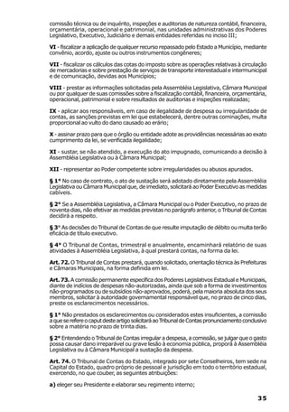 comissão técnica ou de inquérito, inspeções e auditorias de natureza contábil, financeira,
orçamentária, operacional e patrimonial, nas unidades administrativas dos Poderes
Legislativo, Executivo, Judiciário e demais entidades referidas no inciso III;

VI - fiscalizar a aplicação de qualquer recurso repassado pelo Estado a Município, mediante
convênio, acordo, ajuste ou outros instrumentos congêneres;

VII - fiscalizar os cálculos das cotas do imposto sobre as operações relativas à circulação
de mercadorias e sobre prestação de serviços de transporte interestadual e intermunicipal
e de comunicação, devidas aos Municípios;

VIII - prestar as informações solicitadas pela Assembléia Legislativa, Câmara Municipal
ou por qualquer de suas comissões sobre a fiscalização contábil, financeira, orçamentária,
operacional, patrimonial e sobre resultados de auditorias e inspeções realizadas;

IX - aplicar aos responsáveis, em caso de ilegalidade de despesa ou irregularidade de
contas, as sanções previstas em lei que estabelecerá, dentre outras cominações, multa
proporcional ao vulto do dano causado ao erário;

X - assinar prazo para que o órgão ou entidade adote as providências necessárias ao exato
cumprimento da lei, se verificada ilegalidade;

XI - sustar, se não atendido, a execução do ato impugnado, comunicando a decisão à
Assembléia Legislativa ou à Câmara Municipal;

XII - representar ao Poder competente sobre irregularidades ou abusos apurados.

§ 1° No caso de contrato, o ato de sustação será adotado diretamente pela Assembléia
Legislativa ou Câmara Municipal que, de imediato, solicitará ao Poder Executivo as medidas
cabíveis.

§ 2° Se a Assembléia Legislativa, a Câmara Municipal ou o Poder Executivo, no prazo de
noventa dias, não efetivar as medidas previstas no parágrafo anterior, o Tribunal de Contas
decidirá a respeito.

§ 3° As decisões do Tribunal de Contas de que resulte imputação de débito ou multa terão
eficácia de título executivo.

§ 4° O Tribunal de Contas, trimestral e anualmente, encaminhará relatório de suas
atividades à Assembléia Legislativa, à qual prestará contas, na forma da lei.

Art. 72. O Tribunal de Contas prestará, quando solicitado, orientação técnica às Prefeituras
e Câmaras Municipais, na forma definida em lei.

Art. 73. A comissão permanente específica dos Poderes Legislativos Estadual e Municipais,
diante de indícios de despesas não-autorizadas, ainda que sob a forma de investimentos
não-programados ou de subsídios não-aprovados, poderá, pela maioria absoluta dos seus
membros, solicitar à autoridade governamental responsável que, no prazo de cinco dias,
preste os esclarecimentos necessários.

§ 1° Não prestados os esclarecimentos ou considerados estes insuficientes, a comissão
a que se refere o caput deste artigo solicitará ao Tribunal de Contas pronunciamento conclusivo
sobre a matéria no prazo de trinta dias.

§ 2° Entendendo o Tribunal de Contas irregular a despesa, a comissão, se julgar que o gasto
possa causar dano irreparável ou grave lesão à economia pública, proporá à Assembléia
Legislativa ou à Câmara Municipal a sustação da despesa.

Art. 74. O Tribunal de Contas do Estado, integrado por sete Conselheiros, tem sede na
Capital do Estado, quadro próprio de pessoal e jurisdição em todo o território estadual,
exercendo, no que couber, as seguintes atribuições:

a) eleger seu Presidente e elaborar seu regimento interno;

                                                                                           35
 