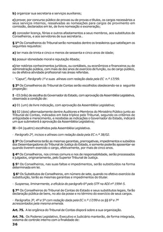 b) organizar sua secretaria e serviços auxiliares;

c) prover, por concurso público de provas ou de provas e títulos, os cargos necessários a
seus serviços internos, ressalvadas as nomeações para cargos de provimento em
comissão, declarados em lei, de livre nomeação e exoneração;

d) conceder licença, férias e outros afastamentos a seus membros, aos substitutos de
Conselheiros, e aos servidores de sua secretaria..

§ 1º Os Conselheiros do Tribunal serão nomeados dentre os brasileiros que satisfaçam os
seguintes requisitos:

a) ter mais de trinta e cinco e menos de sessenta e cinco anos de idade;

b) possuir idoneidade moral e reputação ilibada;

c) ter notórios conhecimentos jurídicos, ou contábeis, ou econômicos e financeiros ou de
administração pública, com mais de dez anos de exercício de função, ou de cargo público,
ou de efetiva atividade profissional nas áreas referidas.

· “Caput”, Parágrafo 1º e suas alíneas com redação dada pela EC n.º 17/99.

§ 2º Os Conselheiros do Tribunal de Contas serão escolhidos obedecendo-se a seguinte
proporção:

I - 03 (três) de escolha do Governador do Estado, com aprovação da Assembléia Legislativa,
observado a condição de:

a) 01 (um) de livre indicação, com aprovação da Assembléia Legislativa;

b) 02 (dois) alternadamente dentre Auditores e Membros do Ministério Público junto ao
Tribunal de Contas, indicados em lista tríplice pelo Tribunal, segundo os critérios de
antigüidade e merecimento, e recebidas as indicações o Governador do Estado, indicará
um que submeterá à aprovação da Assembléia Legislativa;

II - 04 (quatro) escolhidos pela Assembléia Legislativa.

· Parágrafo 2º, incisos e alíneas com redação dada pela EC n.º 38/02.

§ 3º Os Conselheiros terão as mesmas garantias, prerrogativas, impedimentos e subsídios
dos Desembargadores do Tribunal de Justiça do Estado, e somente poderão aposentar-se
quando tiverem exercido o cargo, efetivamente, por mais de cinco anos.

§ 4º Os Conselheiros, nos crimes comuns e nos de responsabilidade, serão processados
e julgados, originariamente, pelo Superior Tribunal de Justiça.

§ 5º Os Conselheiros, nas suas faltas e impedimentos, serão substituídos na forma
determinada em lei.

§ 6º Os Substitutos de Conselheiros, em número de sete, quando no efetivo exercício da
substituição, terão as mesmas garantias e impedimentos do titular.

· Suspensa, liminarmente, a eficácia do parágrafo 6º pelo STF na ADI nº 1994-5.

§ 7º Os Conselheiros do Tribunal de Contas do Estado e seus substitutos legais, farão
declaração pública de bens, no ato da posse e no término do exercício de seus cargos.

· Parágrafos 3º, 4º e 5º com redação dada pela EC n.º 17/99 e os §§ 6º e 7º
acrescentados pela mesma emenda.

Art. 75. A lei orgânica do Tribunal de Contas disporá sobre a sua organização.

Art. 76. Os Poderes Legislativo, Executivo e Judiciário manterão, de forma integrada,
sistema de controle interno com a finalidade de:
36
 