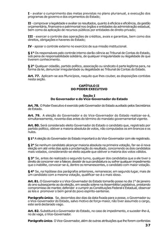 I - avaliar o cumprimento das metas previstas no plano plurianual, a execução dos
programas de governo e dos orçamentos do Estado;

II - comprovar a legalidade e avaliar os resultados, quanto à eficácia e eficiência, da gestão
orçamentária, financeira e patrimonial nos órgãos e entidades da administração estadual,
bem como da aplicação de recursos públicos por entidades de direito privado;

III - exercer o controle das operações de créditos, avais e garantias, bem como dos
direitos, obrigações e haveres do Estado;

IV - apoiar o controle externo no exercício de sua missão institucional.

§ 1° Os responsáveis pelo controle interno darão ciência ao Tribunal de Contas do Estado,
sob pena de responsabilidade solidária, de qualquer irregularidade ou ilegalidade de que
tiverem conhecimento.

§ 2° Qualquer cidadão, partido político, associação ou sindicato é parte legítima para, na
forma da lei, denunciar irregularidade ou ilegalidade ao Tribunal de Contas do Estado.

Art. 77. Aplicam-se aos Municípios, naquilo que lhes couber, as disposições contidas
nesta seção.

                                     CAPÍTULO II
                                 DO PODER EXECUTIVO

                                   Seção I
                 Do Governador e do Vice-Governador do Estado

Art. 78. O Poder Executivo é exercido pelo Governador do Estado auxiliado pelos Secretários
de Estado.

Art. 79. A eleição do Governador e do Vice-Governador do Estado realizar-se-á,
simultaneamente, noventa dias antes do término do mandato governamental vigente.

Art. 80. Será considerado eleito Governador do Estado o candidato que, registrado por
partido político, obtiver a maioria absoluta de votos, não computados os em brancos e os
nulos.

§ 1° A eleição do Governador do Estado importará a do Vice-Governador com ele registrado.

§ 2° Se nenhum candidato alcançar maioria absoluta na primeira votação, far-se-á nova
eleição em até vinte dias após a proclamação do resultado, concorrendo os dois candidatos
mais votados, considerando-se eleito aquele que obtiver a maioria dos votos válidos.

§ 3° Se, antes de realizado o segundo turno, qualquer dos candidatos que a ele tiver o
direito de concorrer vier a falecer, desistir de sua candidatura ou sofrer qualquer impedimento
que o inabilite, convocar-se-á, dentre os remanescentes, o candidato com maior votação.

§ 4° Se, na hipótese dos parágrafos anteriores, remanescer, em segundo lugar, mais de
um candidato com a mesma votação, qualificar-se-á o mais idoso.

Art. 81. O Governador e o Vice-Governador do Estado tomarão posse no dia 1° de janeiro
do ano subseqüente ao da eleição, em sessão solene na Assembléia Legislativa, prestando
compromisso de manter, defender e cumprir as Constituições Federal e Estadual, observar
as leis e promover o bem geral do povo espírito-santense.

Parágrafo único. Se, decorridos dez dias da data fixada para a posse, o Governador ou
o Vice-Governador do Estado, salvo motivo de força-maior, não tiver assumido o cargo,
este será declarado vago.

Art. 82. Substituirá o Governador do Estado, no caso de impedimento, e suceder-lhe-á,
no de vaga, o Vice-Governador.

Parágrafo único. O Vice-Governador, além de outras atribuições que lhe forem conferidas
                                                                                           37
 