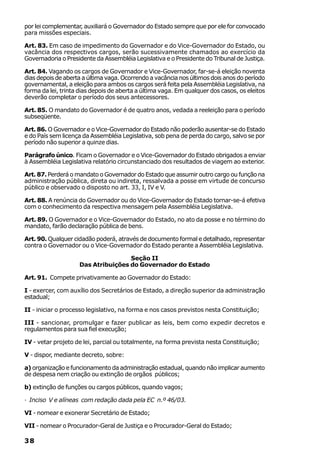 por lei complementar, auxiliará o Governador do Estado sempre que por ele for convocado
para missões especiais.

Art. 83. Em caso de impedimento do Governador e do Vice-Governador do Estado, ou
vacância dos respectivos cargos, serão sucessivamente chamados ao exercício da
Governadoria o Presidente da Assembléia Legislativa e o Presidente do Tribunal de Justiça.

Art. 84. Vagando os cargos de Governador e Vice-Governador, far-se-á eleição noventa
dias depois de aberta a última vaga. Ocorrendo a vacância nos últimos dois anos do período
governamental, a eleição para ambos os cargos será feita pela Assembléia Legislativa, na
forma da lei, trinta dias depois de aberta a última vaga. Em qualquer dos casos, os eleitos
deverão completar o período dos seus antecessores.

Art. 85. O mandato do Governador é de quatro anos, vedada a reeleição para o período
subseqüente.

Art. 86. O Governador e o Vice-Governador do Estado não poderão ausentar-se do Estado
e do País sem licença da Assembléia Legislativa, sob pena de perda do cargo, salvo se por
período não superior a quinze dias.

Parágrafo único. Ficam o Governador e o Vice-Governador do Estado obrigados a enviar
à Assembléia Legislativa relatório circunstanciado dos resultados de viagem ao exterior.

Art. 87. Perderá o mandato o Governador do Estado que assumir outro cargo ou função na
administração pública, direta ou indireta, ressalvada a posse em virtude de concurso
público e observado o disposto no art. 33, I, IV e V.

Art. 88. A renúncia do Governador ou do Vice-Governador do Estado tornar-se-á efetiva
com o conhecimento da respectiva mensagem pela Assembléia Legislativa.

Art. 89. O Governador e o Vice-Governador do Estado, no ato da posse e no término do
mandato, farão declaração pública de bens.

Art. 90. Qualquer cidadão poderá, através de documento formal e detalhado, representar
contra o Governador ou o Vice-Governador do Estado perante a Assembléia Legislativa.

                                    Seção II
                    Das Atribuições do Governador do Estado

Art. 91. Compete privativamente ao Governador do Estado:

I - exercer, com auxílio dos Secretários de Estado, a direção superior da administração
estadual;

II - iniciar o processo legislativo, na forma e nos casos previstos nesta Constituição;

III - sancionar, promulgar e fazer publicar as leis, bem como expedir decretos e
regulamentos para sua fiel execução;

IV - vetar projeto de lei, parcial ou totalmente, na forma prevista nesta Constituição;

V - dispor, mediante decreto, sobre:

a) organização e funcionamento da administração estadual, quando não implicar aumento
de despesa nem criação ou extinção de orgãos públicos;

b) extinção de funções ou cargos públicos, quando vagos;

· Inciso V e alíneas com redação dada pela EC n.º 46/03.

VI - nomear e exonerar Secretário de Estado;

VII - nomear o Procurador-Geral de Justiça e o Procurador-Geral do Estado;

38
 