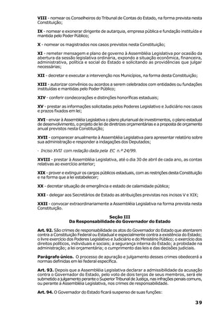VIII - nomear os Conselheiros do Tribunal de Contas do Estado, na forma prevista nesta
Constituição;

IX - nomear e exonerar dirigente de autarquia, empresa pública e fundação instituída e
mantida pelo Poder Público;

X - nomear os magistrados nos casos previstos nesta Constituição;

XI - remeter mensagem e plano de governo à Assembléia Legislativa por ocasião da
abertura da sessão legislativa ordinária, expondo a situação econômica, financeira,
administrativa, política e social do Estado e solicitando as providências que julgar
necessárias;

XII - decretar e executar a intervenção nos Municípios, na forma desta Constituição;

XIII - autorizar convênios ou acordos a serem celebrados com entidades ou fundações
instituídas e mantidas pelo Poder Público;

XIV - conferir condecorações e distinções honoríficas estaduais;

XV - prestar as informações solicitadas pelos Poderes Legislativo e Judiciário nos casos
e prazos fixados em lei;

XVI - enviar à Assembléia Legislativa o plano plurianual de investimentos, o plano estadual
de desenvolvimento, o projeto de lei de diretrizes orçamentárias e a proposta de orçamento
anual previstos nesta Constituição;

XVII - comparecer anualmente à Assembléia Legislativa para apresentar relatório sobre
sua administração e responder a indagações dos Deputados;

· Inciso XVII com redação dada pela EC n.º 24/99.

XVIII - prestar à Assembléia Legislativa, até o dia 30 de abril de cada ano, as contas
relativas ao exercício anterior;

XIX - prover e extinguir os cargos públicos estaduais, com as restrições desta Constituição
e na forma que a lei estabelecer;

XX - decretar situação de emergência e estado de calamidade pública;

XXI - delegar aos Secretários de Estado as atribuições previstas nos incisos V e XIX;

XXII - convocar extraordinariamente a Assembléia Legislativa na forma prevista nesta
Constituição.

                                   Seção III
                  Da Responsabilidade do Governador do Estado

Art. 92. São crimes de responsabilidade os atos do Governador do Estado que atentarem
contra a Constituição Federal ou Estadual e especialmente contra a existência do Estado;
o livre exercício dos Poderes Legislativo e Judiciário e do Ministério Público; o exercício dos
direitos políticos, individuais e sociais; a segurança interna do Estado; a probidade na
administração; a lei orçamentária; o cumprimento das leis e das decisões judiciais.

Parágrafo único. O processo de apuração e julgamento desses crimes obedecerá a
normas definidas em lei federal específica.

Art. 93. Depois que a Assembléia Legislativa declarar a admissibilidade da acusação
contra o Governador do Estado, pelo voto de dois terços de seus membros, será ele
submetido a julgamento perante o Superior Tribunal de Justiça, nas infrações penais comuns,
ou perante a Assembléia Legislativa, nos crimes de responsabilidade.

Art. 94. O Governador do Estado ficará suspenso de suas funções:

                                                                                           39
 