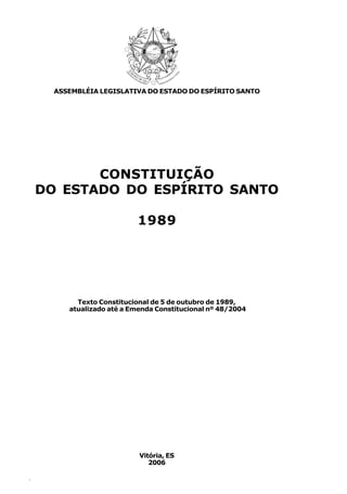 ASSEMBLÉIA LEGISLATIVA DO ESTADO DO ESPÍRITO SANTO




           CONSTITUIÇÃO
    DO ESTADO DO ESPÍRITO SANTO

                           1989




           Texto Constitucional de 5 de outubro de 1989,
         atualizado até a Emenda Constitucional nº 48/2004




                            Vitória, ES
                               2006

4
 