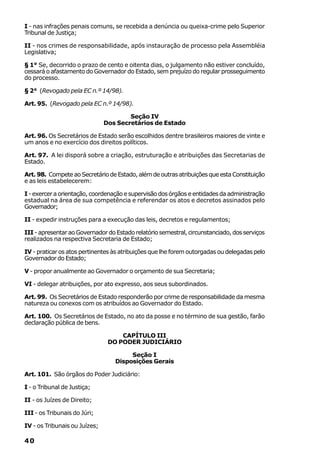 I - nas infrações penais comuns, se recebida a denúncia ou queixa-crime pelo Superior
Tribunal de Justiça;

II - nos crimes de responsabilidade, após instauração de processo pela Assembléia
Legislativa;

§ 1° Se, decorrido o prazo de cento e oitenta dias, o julgamento não estiver concluído,
cessará o afastamento do Governador do Estado, sem prejuízo do regular prosseguimento
do processo.

§ 2° (Revogado pela EC n.º 14/98).

Art. 95. (Revogado pela EC n.º 14/98).

                                       Seção IV
                               Dos Secretários de Estado

Art. 96. Os Secretários de Estado serão escolhidos dentre brasileiros maiores de vinte e
um anos e no exercício dos direitos políticos.

Art. 97. A lei disporá sobre a criação, estruturação e atribuições das Secretarias de
Estado.

Art. 98. Compete ao Secretário de Estado, além de outras atribuições que esta Constituição
e as leis estabelecerem:

I - exercer a orientação, coordenação e supervisão dos órgãos e entidades da administração
estadual na área de sua competência e referendar os atos e decretos assinados pelo
Governador;

II - expedir instruções para a execução das leis, decretos e regulamentos;

III - apresentar ao Governador do Estado relatório semestral, circunstanciado, dos serviços
realizados na respectiva Secretaria de Estado;

IV - praticar os atos pertinentes às atribuições que lhe forem outorgadas ou delegadas pelo
Governador do Estado;

V - propor anualmente ao Governador o orçamento de sua Secretaria;

VI - delegar atribuições, por ato expresso, aos seus subordinados.

Art. 99. Os Secretários de Estado responderão por crime de responsabilidade da mesma
natureza ou conexos com os atribuídos ao Governador do Estado.

Art. 100. Os Secretários de Estado, no ato da posse e no término de sua gestão, farão
declaração pública de bens.

                                    CAPÍTULO III
                                DO PODER JUDICIÁRIO

                                       Seção I
                                  Disposições Gerais

Art. 101. São órgãos do Poder Judiciário:

I - o Tribunal de Justiça;

II - os Juízes de Direito;

III - os Tribunais do Júri;

IV - os Tribunais ou Juízes;

40
 