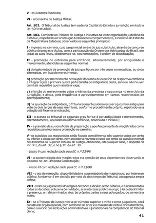 V - os Juizados Especiais;

VI - o Conselho de Justiça Militar.

Art. 102. O Tribunal de Justiça tem sede na Capital do Estado e jurisdição em todo o
território estadual.

Art. 103. Compete ao Tribunal de Justiça a iniciativa da lei de organização judiciária do
Estado e, respeitadas a Constituição Federal e leis complementares, a iniciativa do Estatuto
da Magistratura Estadual, observados os seguintes princípios:

I - ingresso na carreira, cujo cargo inicial será o de juiz substituto, através de concurso
público de provas e títulos, com a participação da Ordem dos Advogados do Brasil, em
todas as suas fases, obedecendo-se, nas nomeações, à ordem de classificação;

II - promoção de entrância para entrância, alternadamente, por antigüidade e
merecimento, atendidas as seguintes normas:

a) obrigatoriedade da promoção de juiz que figure por três vezes consecutivas, ou cinco
alternadas, em lista de merecimento;

b) promoção por merecimento pressupõe dois anos de exercício na respectiva entrância
e integrar o juiz a primeira quinta parte da lista de antigüidade desta, salvo se não houver
com tais requisitos quem aceite a vaga;

c) aferição do merecimento pelos critérios da presteza e segurança no exercício da
jurisdição, e ainda, pela freqüência e aproveitamento em cursos reconhecidos de
aperfeiçoamento;

d) na apuração da antigüidade, o Tribunal somente poderá recusar o juiz mais antigo pelo
voto de dois terços de seus membros, conforme procedimento próprio, repetindo-se a
votação até fixar-se a indicação;

III - o acesso ao tribunal de segundo grau far-se-á por antigüidade e merecimento,
alternadamente, apurados na última entrância, observado o inciso II;

IV - a previsão de cursos oficiais de preparação e aperfeiçoamento de magistrados como
requisitos para ingresso e promoção na carreira;

V - os subsídios dos magistrados serão fixados com diferença não superior a dez por cento
ou inferior a cinco por cento, nem exceder a noventa e cinco por cento do subsídio mensal
dos Ministros do Superior Tribunal de Justiça, obedecido, em qualquer caso, o disposto no
inc. XII, do art. 32, e no § 3º, do art. 38.

· Inciso V com redação dada pela EC n.º 23/99.

VI - a aposentadoria dos magistrados e a pensão de seus dependentes observarão o
disposto no art. 39 desta Constituição;

· Inciso VI com redação dada pela EC n.º 23/99.

VII - o ato de remoção, disponibilidade e aposentadoria do magistrado, por interesse
público, fundar-se-á em decisão por voto de dois terços do Tribunal, assegurada ampla
defesa;

VIII - todos os julgamentos dos órgãos do Poder Judiciário serão públicos, e fundamentadas
todas as decisões, sob pena de nulidade; se o interesse público o exigir, a lei poderá limitar
a presença, em determinados atos, às próprias partes e seus advogados, ou somente a
estes;

IX - se o Tribunal de Justiça vier a ter número superior a vinte e cinco julgadores, será
constituído órgão especial, com o mínimo de onze e o máximo de vinte e cinco membros,
para o exercício das atribuições administrativas e jurisdicionais da competência do tribunal
pleno;
                                                                                          41
 