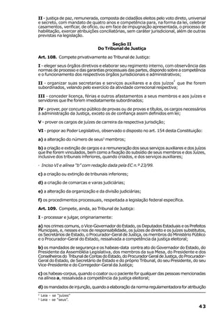 II - justiça de paz, remunerada, composta de cidadãos eleitos pelo voto direto, universal
e secreto, com mandato de quatro anos e competência para, na forma da lei, celebrar
casamentos, verificar, de ofício, ou em face de impugnação apresentada, o processo de
habilitação, exercer atribuições conciliatórias, sem caráter jurisdicional, além de outras
previstas na legislação.

                                        Seção II
                                 Do Tribunal de Justiça

Art. 108. Compete privativamente ao Tribunal de Justiça:

I - eleger seus órgãos diretivos e elaborar seu regimento interno, com observância das
normas de processo e das garantias processuais das partes, dispondo sobre a competência
e o funcionamento dos respectivos órgãos jurisdicionais e administrativos;
                                                                           2
II - organizar suas secretarias e serviços auxiliares e a dos juízos que lhe forem
subordinados, velando pelo exercício da atividade correcional respectiva;

III - conceder licença, férias e outros afastamentos a seus membros e aos juízes e
servidores que lhe forem imediatamente subordinados;

IV - prover, por concurso público de provas ou de provas e títulos, os cargos necessários
à administração da Justiça, exceto os de confiança assim definidos em lei;

V - prover os cargos de juízes de carreira da respectiva jurisdição;

VI - propor ao Poder Legislativo, observado o disposto no art. 154 desta Constituição:

a) a alteração do número de seus3 membros;

b) a criação e extinção de cargos e a remuneração dos seus serviços auxiliares e dos juízos
que lhe forem vinculados, bem como a fixação do subsídio de seus membros e dos Juízes,
inclusive dos tribunais inferiores, quando criados, e dos serviços auxiliares;

· Inciso VI e alínea “b” com redação dada pela EC n.º 23/99.

c) a criação ou extinção de tribunais inferiores;

d) a criação de comarcas e varas judiciárias;

e) a alteração da organização e da divisão judiciárias;

f) os procedimentos processuais, respeitada a legislação federal específica.

Art. 109. Compete, ainda, ao Tribunal de Justiça:

I - processar e julgar, originariamente:

a) nos crimes comuns, o Vice-Governador do Estado, os Deputados Estaduais e os Prefeitos
Municipais, e, nesses e nos de responsabilidade, os juízes de direito e os juízes substitutos,
os Secretários de Estado, o Procurador-Geral de Justiça, os membros do Ministério Público
e o Procurador-Geral do Estado, ressalvada a competência da justiça eleitoral;

b) os mandados de segurança e os habeas-data contra ato do Governador do Estado, do
Presidente da Assembléia Legislativa, dos membros da sua Mesa, do Presidente e dos
Conselheiros do Tribunal de Contas do Estado, do Procurador Geral de Justiça, do Procurador-
Geral do Estado, de Secretário de Estado e do próprio Tribunal, do seu Presidente, do seu
Vice-Presidente e do Corregedor-Geral da Justiça;

c) os habeas-corpus, quando o coator ou o paciente for qualquer das pessoas mencionadas
na alínea a, ressalvada a competência da justiça eleitoral;

d) os mandados de injunção, quando a elaboração da norma regulamentadora for atribuição
2
    Leia - se “juízes”
3
    Leia - se “seus”.

                                                                                          43
 