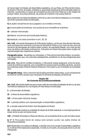 do Governador do Estado, da Assembléia Legislativa, de sua Mesa, do Tribunal de Contas,
do próprio Tribunal, de órgão, entidade ou autoridade estadual da administração direta ou
indireta, ressalvados os casos de competência dos tribunais federais e dos órgãos da
justiça militar, da justiça eleitoral, da justiça do trabalho e da justiça federal;

e) as ações de inconstitucionalidade contra lei ou atos normativos estaduais ou municipais
que firam preceito desta Constituição;

f) as ações rescisórias de seus julgados e as revisões criminais;

g) as execuções de sentença, nas causas de sua competência originária;

II - solicitar intervenção:

a) federal, nos termos da Constituição Federal;

b) estadual, nos casos previstos no art. 30, IV.

Art. 110. Um quinto dos lugares do Tribunal de Justiça e, se houver, dos demais tribunais,
será composto de membros oriundos do Ministério Público com mais de dez anos de
carreira e de advogados de notório saber jurídico, de reputação ilibada, com mais de dez
anos de efetiva atividade profissional, indicados em listas sêxtuplas pelos órgãos de
representação das respectivas classes.

Parágrafo único. Recebidas as indicações, o Tribunal formará lista tríplice, enviando-
a ao Governador, que, nos vinte dias subseqüentes, escolherá um de seus integrantes para
nomeação.

Art. 111. Para dirimir conflitos fundiários, o Tribunal de Justiça designará, na forma da lei,
juízes de entrância especial, com competência exclusiva para questões agrárias, sempre
que solicitado pelos Poderes Públicos Estadual e Municipal ou por entidades da sociedade
civil.

Parágrafo único. Para o exercício das funções previstas neste artigo, o juiz comparecerá
ao local do conflito sempre que necessário à eficiente prestação jurisdicional.

                                     Seção III
                         Do Controle de Constitucionalidade

Art. 112. São partes legítimas para propor ação de inconstitucionalidade de leis ou de atos
normativos estaduais ou municipais em face desta Constituição:

I - o Governador do Estado;

II - a Mesa da Assembléia Legislativa;

III - o Procurador-Geral de Justiça;

IV - o partido político com representação na Assembléia Legislativa;

V - a secção regional da Ordem dos Advogados do Brasil;

VI - a federação sindical ou entidade de classe de âmbito estadual, e municipal quando se
tratar de lei ou ato normativo local;

VII - o Prefeito Municipal e a Mesa da Câmara, em se tratando de lei ou ato normativo local.

§ 1° O Procurador-Geral de Justiça será sempre ouvido nas ações diretas de
inconstitucionalidade.

§ 2° Declarada a inconstitucionalidade, a decisão será comunicada à Assembléia Legislativa
ou à Câmara Municipal para suspensão, no todo ou em parte, da execução da lei ou do ato
impugnado.

44
 