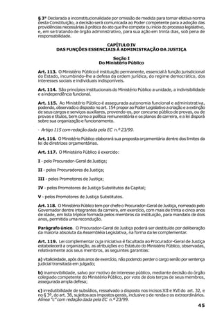 § 3° Declarada a inconstitucionalidade por omissão de medida para tornar efetiva norma
desta Constituição, a decisão será comunicada ao Poder competente para a adoção das
providências necessárias à prática do ato que lhe compete ou início do processo legislativo,
e, em se tratando de órgão administrativo, para sua ação em trinta dias, sob pena de
responsabilidade.

                             CAPÍTULO IV
          DAS FUNÇÕES ESSENCIAIS À ADMINISTRAÇÃO DA JUSTIÇA

                                       Seção I
                                 Do Ministério Público

Art. 113. O Ministério Público é instituição permanente, essencial à função jurisdicional
do Estado, incumbindo-lhe a defesa da ordem jurídica, do regime democrático, dos
interesses sociais e individuais indisponíveis.

Art. 114. São princípios institucionais do Ministério Público a unidade, a indivisibilidade
e a independência funcional.

Art. 115. Ao Ministério Público é assegurada autonomia funcional e administrativa,
podendo, observado o disposto no art. 154 propor ao Poder Legislativo a criação e a extinção
de seus cargos e serviços auxiliares, provendo-os, por concurso público de provas, ou de
provas e títulos, bem como a política remuneratória e os planos de carreira, e a lei disporá
sobre sua organização e funcionamento.

· Artigo 115 com redação dada pela EC n.º 23/99.

Art. 116. O Ministério Público elaborará sua proposta orçamentária dentro dos limites da
lei de diretrizes orçamentárias.

Art. 117. O Ministério Público é exercido:

I - pelo Procurador-Geral de Justiça;

II - pelos Procuradores de Justiça;

III - pelos Promotores de Justiça;

IV - pelos Promotores de Justiça Substitutos da Capital;

V - pelos Promotores de Justiça Substitutos.

Art. 118. O Ministério Público tem por chefe o Procurador-Geral de Justiça, nomeado pelo
Governador dentre integrantes da carreira, em exercício, com mais de trinta e cinco anos
de idade, em lista tríplice formada pelos membros da instituição, para mandato de dois
anos, permitida uma recondução.

Parágrafo único. O Procurador-Geral de Justiça poderá ser destituído por deliberação
da maioria absoluta da Assembléia Legislativa, na forma da lei complementar.

Art. 119. Lei complementar cuja iniciativa é facultada ao Procurador-Geral de Justiça
estabelecerá a organização, as atribuições e o Estatuto do Ministério Público, observadas,
relativamente aos seus membros, as seguintes garantias:

a) vitaliciedade, após dois anos de exercício, não podendo perder o cargo senão por sentença
judicial transitada em julgado;

b) inamovibilidade, salvo por motivo de interesse público, mediante decisão do órgão
colegiado competente do Ministério Público, por voto de dois terços de seus membros,
assegurada ampla defesa;

c) irredutibilidade de subsídios, ressalvado o disposto nos incisos XII e XVI do art. 32, e
no § 3º, do art. 38, sujeitos aos impostos gerais, inclusive o de renda e os extraordinários.
Alínea “c” com redação dada pela EC n.º 23/99.
                                                                                         45
 