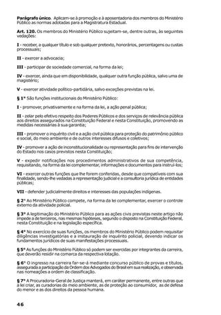 Parágrafo único. Aplicam-se à promoção e à aposentadoria dos membros do Ministério
Público as normas adotadas para a Magistratura Estadual.

Art. 120. Os membros do Ministério Público sujeitam-se, dentre outras, às seguintes
vedações:

I - receber, a qualquer título e sob qualquer pretexto, honorários, percentagens ou custas
processuais;

II - exercer a advocacia;

III - participar de sociedade comercial, na forma da lei;

IV - exercer, ainda que em disponibilidade, qualquer outra função pública, salvo uma de
magistério;

V - exercer atividade político-partidária, salvo exceções previstas na lei.

§ 1° São funções institucionais do Ministério Público:

I - promover, privativamente e na forma da lei, a ação penal pública;

II - zelar pelo efetivo respeito dos Poderes Públicos e dos serviços de relevância pública
aos direitos assegurados na Constituição Federal e nesta Constituição, promovendo as
medidas necessárias à sua garantia;

III - promover o inquérito civil e a ação civil pública para proteção do patrimônio público
e social, do meio ambiente e de outros interesses difusos e coletivos;

IV - promover a ação de inconstitucionalidade ou representação para fins de intervenção
do Estado nos casos previstos nesta Constituição;

V - expedir notificações nos procedimentos administrativos de sua competência,
requisitando, na forma da lei complementar, informações e documentos para instruí-los;

VI - exercer outras funções que lhe forem conferidas, desde que compatíveis com sua
finalidade, sendo-lhe vedadas a representação judicial e a consultoria jurídica de entidades
públicas;

VII - defender judicialmente direitos e interesses das populações indígenas.

§ 2° Ao Ministério Público compete, na forma da lei complementar, exercer o controle
externo da atividade policial.

§ 3° A legitimação do Ministério Público para as ações civis previstas neste artigo não
impede a de terceiros, nas mesmas hipóteses, segundo o disposto na Constituição Federal,
nesta Constituição e na legislação específica.

§ 4° No exercício de suas funções, os membros do Ministério Público podem requisitar
diligências investigatórias e a instauração de inquérito policial, devendo indicar os
fundamentos jurídicos de suas manifestações processuais.

§ 5° As funções do Ministério Público só podem ser exercidas por integrantes da carreira,
que deverão residir na comarca da respectiva lotação.

§ 6° O ingresso na carreira far-se-á mediante concurso público de provas e títulos,
assegurada a participação da Ordem dos Advogados do Brasil em sua realização, e observada
nas nomeações a ordem de classificação.

§ 7° A Procuradoria-Geral de Justiça manterá, em caráter permanente, entre outras que
a lei criar, as curadorias do meio ambiente, as de proteção ao consumidor, as de defesa
do menor e as dos direitos da pessoa humana.


46
 