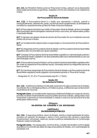 Art. 121. Ao Ministério Público junto ao Tribunal de Contas, aplicam-se as disposições
desta seção pertinentes às garantias, vedações e forma de investidura nos respectivos
cargos.

                                    Seção II
                         Da Procuradoria-Geral do Estado

Art. 122. A Procuradoria-Geral é o órgão que representa o Estado, judicial e
extrajudicialmente, cabendo-lhe, ainda, nos termos da lei complementar, as atividades de
consultoria e assessoramento jurídico do Poder Executivo Estadual.

§ 1° A Procuradoria-Geral tem por chefe o Procurador-Geral do Estado, de livre nomeação
pelo Governador dentre advogados maiores de trinta e cinco anos, de notável saber jurídico
e reputação ilibada.

§ 2° O ingresso nas classes iniciais da carreira de Procurador far-se-á mediante concurso
público de provas e títulos.

§ 3° Lei complementar disporá sobre a organização e o funcionamento da Procuradoria-
Geral.

§ 4° Os integrantes da Procuradoria Geral do Estado e da Procuradoria Geral da Assembléia
Legislativa são remunerados por iguais subsídios.

§ 5° Compete à Procuradoria Geral da Assembléia Legislativa a representação judicial e
extrajudicial do Poder Legislativo nos atos praticados pelos seus representantes ou por sua
administração interna.

§ 6° A Procuradoria Geral do Estado e a Procuradoria Geral da Assembléia Legislativa têm
por chefe os respectivos Procuradores Gerais, nomeados dentre os integrantes ativos de
suas carreiras.

§ 7° Os membros integrantes da Procuradoria Geral do Estado e da Procuradoria Geral da
Assembléia Legislativa serão julgados e processados perante o Tribunal de Justiça.

· Parágrafos 4º, 5º, 6º e 7º acrescentado pela EC n.º 35/01.

                                     Seção III
                                Da Defensoria Pública

Art. 123. A Defensoria Pública é instituição essencial à função jurisdicional do Estado,
incumbindo-lhe a orientação jurídica e, em todos os graus, a defesa dos que comprovarem
insuficiência de recursos.

Parágrafo único. Lei complementar organizará a Defensoria Pública em cargos de carreira,
providos na classe inicial mediante concurso público de provas e títulos, assegurada a seus
integrantes a garantia da inamovibilidade e vedado o exercício da advocacia fora das
atribuições institucionais.

                                TÍTULO V
                  DA DEFESA DO CIDADÃO E DA SOCIEDADE

                                    CAPÍTULO I
                              DA SEGURANÇA PÚBLICA

Art. 124. A segurança pública, dever do Estado, direito e responsabilidade de todos,
consiste em garantir às pessoas o pleno e livre exercício dos direitos e garantias
fundamentais, individuais, coletivos, sociais e políticos estabelecidos na Constituição
Federal e nesta Constituição.

Parágrafo único. Fica assegurado, na forma da lei, o caráter democrático na formulação
da política e no controle das ações de segurança pública do Estado, com a participação da
sociedade civil.

                                                                                       47
 