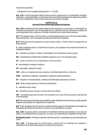 respectivos quadros.

· Parágrafo 4º com redação dada pela EC n.º 23/99.

Art. 131. A administração pública desenvolverá a pesquisa e a investigação científica
aplicadas, a especialização e o aprimoramento dos órgãos estaduais de segurança pública
e de seus integrantes, dentro dos limites de sua área de atuação.

                                 CAPÍTULO II
                     DA POLÍTICA PENITENCIÁRIA ESTADUAL

Art. 132. A política penitenciária estadual visa assegurar a promoção e valorização do
indivíduo encarcerado, sua reintegração social, a garantia dos seus direitos e a defesa de
sua integridade física, psíquica e mental no período de cumprimento da pena.

§ 1° Fica assegurada, na forma da lei, a participação popular, por meio de organizações
representativas, na formulação da política penitenciária estadual.

§ 2° Para garantia do disposto no caput deste artigo, o Poder Público assegurará ao
encarcerado:

I - celas condignas para o cumprimento da pena, em quaisquer dos regimes previstos na
legislação federal;

II - assistência jurídica, médica, odontológica, farmacêutica e psico-social;

III - aprendizado profissional e trabalho produtivo com remuneração justa;

IV - visita e convívio com os familiares, na forma da lei;

V - alimentação condigna e higiene;

VI - educação, desporto e lazer;

VII - cultura e respeito aos seus valores e manifestações étnico-culturais;

VIII - assistência religiosa, respeitada a opção de cada presidiário;

IX - respeito à individualidade, vedada a identificação pessoal por número.

§ 3° Serão asseguradas às mulheres presidiárias:

I - assistência pré-natal;

II - assistência psico-social e creches para seus filhos;

III - condições para permanecer nos presídios com seus filhos durante o período de
amamentação.

§ 4° Para garantia dos direitos do presidiário, todo estabelecimento penal ou prisão estarão
sujeitos à jurisdição do magistrado competente.

§ 5° Todo estabelecimento penal ou prisão estarão sujeitos a fiscalização dos órgãos de
entidades de defesa dos direitos humanos ou de assistência ao preso.

Art. 133. As penas serão cumpridas em estabelecimentos apropriados à natureza do
delito, às condições físicas, psíquicas, ao sexo, às caraterísticas e aptidões do apenado.

Parágrafo único. O Estado instalará colônias penais, respeitadas as peculiaridades do
local.

Art. 134. É assegurado ao sentenciado o direito de ser recolhido de imediato a
estabelecimento penal adequado ao cumprimento da pena.

                                                                                        49
 