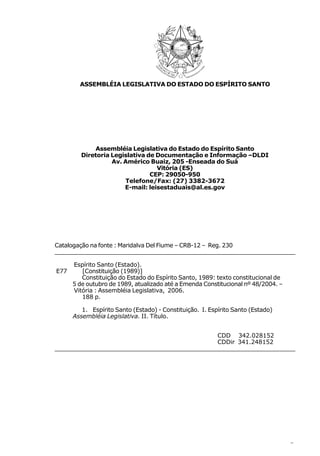 ASSEMBLÉIA LEGISLATIVA DO ESTADO DO ESPÍRITO SANTO




             Assembléia Legislativa do Estado do Espírito Santo
         Diretoria Legislativa de Documentação e Informação –DLDI
                   Av. Américo Buaiz, 205 -Enseada do Suá
                                  Vitória (ES)
                                CEP: 29050-950
                       Telefone/Fax: (27) 3382-3672
                       E-mail: leisestaduais@al.es.gov




Catalogação na fonte : Maridalva Del Fiume – CRB-12 – Reg. 230
___________________________________________________________________________

      Espírito Santo (Estado).
E77      [Constituição (1989)]
         Constituição do Estado do Espírito Santo, 1989: texto constitucional de
      5 de outubro de 1989, atualizado até a Emenda Constitucional nº 48/2004. –
      Vitória : Assembléia Legislativa, 2006.
         188 p.

         1. Espírito Santo (Estado) - Constituição. I. Espírito Santo (Estado)
      Assembléia Legislativa. II. Título.


                                                   CDD 342.028152
                                                   CDDir 341.248152
___________________________________________________________________________




                                                                                   5
 