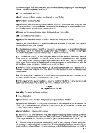 ou intermunicipais ou quaisquer outros, ressalvada a cobrança de pedágios pela utilização
de vias conservadas pelo Poder Público;

VI - instituir impostos sobre:

a) patrimônio, renda ou serviços uns dos outros e da União;

b) templos de qualquer culto;

c) patrimônio, renda ou serviços dos partidos políticos, inclusive suas fundações, das
entidades sindicais dos trabalhadores, das instituições de educação e de assistência social,
sem fins lucrativos, atendidos os requisitos da lei;

d) livros, jornais, periódicos e o papel destinado à sua impressão;

VII - cobrar taxas nos casos de:

a) petição em defesa de direitos ou contra ilegalidade ou abuso de poder;

b) obtenção de certidão especificamente para fins de defesa de direitos e esclarecimentos
de situações de interesse pessoal.

§ 1° A vedação expressa no inciso VI, a, é extensiva às autarquias e às fundações instituídas
e mantidas pelo Poder Público no que se refere ao patrimônio, à renda e aos serviços
vinculados às suas finalidades essenciais ou às delas decorrentes.

§ 2° O disposto no inciso VI, a, e no parágrafo anterior não se aplica ao patrimônio, à renda
e aos serviços relacionados com a exploração de atividades econômicas regidas pela
normas aplicáveis a empreendimentos privados, ou em que haja contraprestação ou
pagamento de preços ou tarifa pelo usuário, nem exonera o promitente comprador da
obrigação de pagar o imposto relativamente ao bem imóvel.

§ 3° As vedações expressas no inciso VI, b e c, compreendem somente o patrimônio, a
renda e os serviços relacionados com as finalidades essenciais das entidades nelas
mencionadas.

§ 4° A lei determinará medidas para que os consumidores sejam esclarecidos acerca dos
impostos que incidam sobre mercadorias e serviços.

§ 5° Qualquer anistia ou remissão que envolva matéria tributária ou previdenciária só
poderá ser concedida através de lei específica, estadual ou municipal.

                                       Seção III
                                 Dos Impostos do Estado

Art. 139. Compete ao Estado instituir:

I - impostos sobre:

a) transmissão causa mortis e doação de quaisquer bens ou direitos;

b) operações relativas à circulação de mercadorias e sobre prestação de serviços de
transporte interestadual e intermunicipal e de comunicação, ainda que as operações e as
prestações se iniciem no exterior;

c) propriedade de veículos automotores;

II - adicional de até cinco por cento do que for pago à União por pessoas físicas ou jurídicas
domiciliadas no território do Estado, a título do imposto previsto no art. 153, III, da
Constituição Federal, incidentes sobre lucros, ganhos e rendimentos de capital.

§ 1° Relativamente ao imposto de que trata o inciso I, a, competente é o Estado para exigir
o tributo sobre os bens imóveis e respectivos direitos, quando situados em seu território,
e sobre os bens móveis, títulos e créditos, quando neste Estado se processar o inventário
                                                                                         51
 