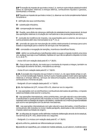 § 8° À exceção do imposto de que trata o inciso I, b, nenhum outro tributo estadual incidirá
sobre as operações relativas à energia elétrica, combustíveis líquidos e gasosos,
lubrificantes e minerais.

§ 9° Quanto ao imposto de que trata o inciso I, b, observar-se-á a lei complementar federal
no tocante a:

I - definição dos seus contribuintes;

II - substituição tributária;

III - compensação de imposto;

IV - fixação, para efeito de cobrança e definição do estabelecimento responsável, do local
das operações relativas à circulação de mercadorias e das prestações de serviços;

V - exclusão da incidência de imposto, nas exportações para o exterior, de serviços e
outros produtos além dos mencionados no § 7°, II, a;

VI - previsão de casos de manutenção de crédito relativamente à remessa para outro
Estado e exportação para o exterior de serviços e de mercadorias;

VII - concessão e revogação de isenções, incentivos e benefícios fiscais;

VIII - definir os combustíveis e lubrificantes sobre os quais o imposto incidirá uma única
vez, qualquer que seja a sua finalidade, hipótese em que não se aplicará o disposto no inciso
II, b, do § 7º;

· Inciso VIII com redação dada pela EC n.º 36/01.

IX – fixar a base de cálculo, de modo que o montante do imposto a integre, também na
importação do exterior de bem, mercadoria ou serviço.

· Inciso IX com redação dada pela EC n.º 36/01.

§ 10. À exceção dos impostos de que tratam o inciso I, b, do caput deste artigo e o art.
153, I e II da Constituição Federal, nenhum outro imposto poderá incidir sobre operações
relativas a energia elétrica, serviços de telecomunicações, derivados de petróleo,
combustíveis e minerais do país.

· Parágrafo 10 com redação dada pela EC n.º 36/01.

§ 11. Na hipótese do § 9º, incisos VIII e IX, observar-se-á o seguinte:

I - nas operações com os lubrificantes e combustíveis derivados de petróleo, o imposto
caberá ao Estado onde ocorrer o consumo;

II - nas operações interestaduais, entre contribuintes, com gás natural e seus derivados,
e lubrificantes e combustíveis não incluídos no inciso I deste parágrafo, o imposto será
repartido entre os Estados de origem e de destino, mantendo-se a mesma proporcionalidade
que ocorre nas operações com as demais mercadorias;

III - nas operações interestaduais com gás natural e seus derivados, e lubrificantes e
combustíveis não incluídos no inciso I deste parágrafo, destinadas a não contribuinte, o
imposto caberá ao Estado de origem;

IV - as alíquotas do imposto serão definidas mediante deliberação através de lei estadual,
nos termos do § 9º, VIII, observando-se o seguinte:

· Parágrafo 11 e incisos com redação dada pela EC n.º 36/01.

a) será uniforme, podendo ser diferenciadas por produto;

b) poderão ser específicas, por unidade de medida adotada, ou ad valorem, incidindo sobre
                                                                                         53
 
