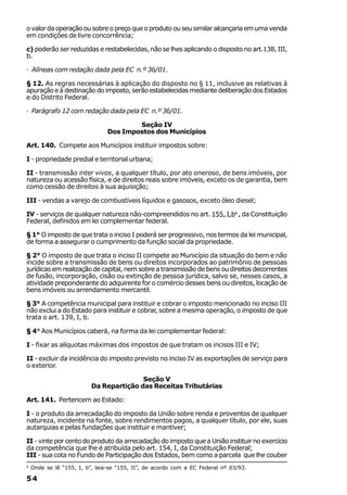 o valor da operação ou sobre o preço que o produto ou seu similar alcançaria em uma venda
em condições de livre concorrência;

c) poderão ser reduzidas e restabelecidas, não se lhes aplicando o disposto no art.138, III,
b.

· Alíneas com redação dada pela EC n.º 36/01.

§ 12. As regras necessárias à aplicação do disposto no § 11, inclusive as relativas à
apuração e à destinação do imposto, serão estabelecidas mediante deliberação dos Estados
e do Distrito Federal.

· Parágrafo 12 com redação dada pela EC n.º 36/01.

                                        Seção IV
                                Dos Impostos dos Municípios

Art. 140. Compete aos Municípios instituir impostos sobre:

I - propriedade predial e territorial urbana;

II - transmissão inter vivos, a qualquer título, por ato oneroso, de bens imóveis, por
natureza ou acessão física, e de direitos reais sobre imóveis, exceto os de garantia, bem
como cessão de direitos à sua aquisição;

III - vendas a varejo de combustíveis líquidos e gasosos, exceto óleo diesel;

IV - serviços de qualquer natureza não-compreendidos no art. 155, I,b4 , da Constituição
Federal, definidos em lei complementar federal.

§ 1° O imposto de que trata o inciso I poderá ser progressivo, nos termos da lei municipal,
de forma a assegurar o cumprimento da função social da propriedade.

§ 2° O imposto de que trata o inciso II compete ao Município da situação do bem e não
incide sobre a transmissão de bens ou direitos incorporados ao patrimônio de pessoas
jurídicas em realização de capital, nem sobre a transmissão de bens ou direitos decorrentes
de fusão, incorporação, cisão ou extinção de pessoa jurídica, salvo se, nesses casos, a
atividade preponderante do adquirente for o comércio desses bens ou direitos, locação de
bens imóveis ou arrendamento mercantil.

§ 3° A competência municipal para instituir e cobrar o imposto mencionado no inciso III
não exclui a do Estado para instituir e cobrar, sobre a mesma operação, o imposto de que
trata o art. 139, I, b.

§ 4° Aos Municípios caberá, na forma da lei complementar federal:

I - fixar as alíquotas máximas dos impostos de que tratam os incisos III e IV;

II - excluir da incidência do imposto previsto no inciso IV as exportações de serviço para
o exterior.

                                         Seção V
                          Da Repartição das Receitas Tributárias

Art. 141. Pertencem ao Estado:

I - o produto da arrecadação do imposto da União sobre renda e proventos de qualquer
natureza, incidente na fonte, sobre rendimentos pagos, a qualquer título, por ele, suas
autarquias e pelas fundações que instituir e mantiver;

II - vinte por cento do produto da arrecadação do imposto que a União instituir no exercício
da competência que lhe é atribuída pelo art. 154, I, da Constituição Federal;
III - sua cota no Fundo de Participação dos Estados, bem como a parcela que lhe couber
4
    Onde se lê “155, I, b”, leia-se “155, II”, de acordo com a EC Federal nº 03/93.

54
 