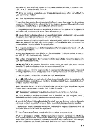 no produto da arrecadação do imposto sobre produtos industrializados, nos termos do art.
159, I, a, e II, da Constituição Federal;

IV - trinta por cento da arrecadação, no Estado, do imposto a que refere o art. 153, § 5°,
I, da Constituição Federal.

Art. 142. Pertencem aos Municípios:

I - o produto da arrecadação do imposto da União sobre a renda e proventos de qualquer
natureza, incidente na fonte, sobre rendimentos pagos, a qualquer título, por eles, suas
autarquias e pelas fundações que instituírem e mantiverem;

II - cinqüenta por cento do produto da arrecadação do imposto da União sobre a propriedade
territorial rural, relativamente aos imóveis neles situados;

III - cinqüenta por cento do produto da arrecadação do imposto estadual sobre a propriedade
de veículos automotores licenciados em seus territórios;

IV - vinte e cinco por cento do produto da arrecadação do imposto estadual sobre as
operações relativas à circulação de mercadorias e sobre prestações de serviços de transporte
interestadual e intermunicipal e de comunicação;

V - a respectiva cota do Fundo de Participação dos Municípios prevista no art. 159, I, b,
da Constituição Federal;

VI - setenta por cento da arrecadação, conforme a origem, do imposto a que se refere o
art. 153, § 5°, II , da Constituição Federal;

VII - vinte e cinco por cento dos recursos recebidos pelo Estado, nos termos do art. 159,
§ 3°, da Constituição Federal.

Parágrafo único. As parcelas de receitas pertencentes aos municípios, mencionadas
no inciso IV, serão creditadas conforme os seguintes critérios:

I - três quartos, no mínimo, na proporção do valor adicionado nas operações relativas à
circulação de mercadorias e nas prestações de serviço realizadas em seus territórios;

II - até um quarto, de acordo com o que dispuser a lei estadual.

Art. 143. O Estado e os Municípios divulgarão e publicarão, até o último dia do mês
subseqüente ao da arrecadação, o montante de cada um dos tributos arrecadados, bem
como os recursos recebidos.

§ 1º Cabe ao Estado a publicação e divulgação dos valores de origem tributária entregues
e a entregar e a expressão numérica dos critérios de rateio.

§ 2º Os dados divulgados serão publicados, discriminadamente, por Município.

Art. 144. A definição do valor adicionado, para os efeitos do art. 142, parágrafo único, I,
obedecerá aos critérios fixados em lei complementar federal.

Art. 145. Os Poderes Públicos Estadual e Municipal, no prazo de cento e oitenta dias após
o encerramento do exercício financeiro, darão publicidade às seguintes informações:

I - benefícios e incentivos fiscais concedidos, indicando os respectivos beneficiários e o
montante do imposto reduzido ou dispensado;

II - isenções ou reduções de impostos incidentes sobre bens e serviços.

Art. 146. É vedada ao Estado a retenção ou qualquer restrição à entrega dos tributos ou
de outros recursos devidos ou destinados ao Município, neles compreendidos adicionais e
acréscimos relativos a impostos, importando crime de responsabilidade a sua retenção
por prazo superior a quinze dias do seu real recebimento no caixa do Estado.

                                                                                        55
 