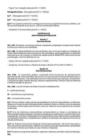 · “Caput” com redação dada pela EC n.º 39/02.

Parágrafo único. (Revogado pela EC n.º 39/02).

§ 1° - (Revogado pela EC n.º 43/03).

§ 2° - (Revogado pela EC n.º 43/03).

§ 3° A Lei poderá condicionar a entrega de recursos ao pagamento de seus créditos, nos
termos do Parágrafo único do art. 160 da Constituição Federal.

· Parágrafo 3º acrescentado pela EC n.º 39/02.

                                     CAPÍTULO II
                               DAS FINANÇAS PÚBLICAS

                                         Seção I
                                      Normas Gerais

Art. 147. No Estado, as finanças públicas respeitarão a legislação complementar federal
e as leis que vierem a ser adotadas.

Art. 148. As disponibilidades de caixa do Estado, bem como dos órgãos ou entidades do
Poder Público Estadual e das empresas por ele controladas, serão depositadas na instituição
financeira que vier a possuir a maioria do capital social do BANESTES, decorrente de sua
privatização, na forma definida em Lei.

· Artigo 148 com redação dada pela EC n.º 37/02.

· Suspensa, liminarmente, a eficácia do artigo 148 pelo STF na ADI nº 2600-3.

                                        Seção II
                                     Dos Orçamentos

Art. 149. O orçamento público, expressão físico-financeira do planejamento
governamental, será entendido não só como um documento formal de decisões sobre a
alocação de recursos, mas sobretudo como um instrumento que expressa, anualmente,
o conjunto de ações visando alcançar, setorial e espacialmente, maiores níveis de eficiência
e eficácia da ação do governo.

Art. 150. Leis de iniciativa do Poder Executivo estabelecerão:

I - o plano plurianual;

II - as diretrizes orçametárias;

III - os orçamentos anuais.

§ 1° A lei que instituir o plano plurianual estabelecerá, de forma regionalizada, as diretrizes,
objetivos e metas da administração pública estadual, direta e indireta, para as despesas
de capital e outras delas decorrentes e para as relativas aos programas de duração
continuada.

§ 2º A lei de diretrizes orçamentárias compreenderá as metas e prioridades da
administração pública estadual, incluindo as despesas de capital para o exercício financeiro
subseqüente; orientará a elaboração da lei orçamentária anual; disporá sobre as alterações
na legislação tributária e estabelecerá a política de aplicação das agências financeiras
oficiais de fomento.

§ 3° Os Poderes Executivos Estadual e Municipal publicarão, até trinta dias após o
encerramento de cada bimestre, relatório resumido da execução orçamentária, apresentado
em valores mensais para todas as suas receitas e despesas.

§ 4° Os planos e programas estaduais, regionais e setoriais, previstos nesta Constituição,
56
 