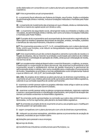 serão elaborados em consonância com o plano plurianual e apreciados pela Assembléia
Legislativa.

§ 5° A lei orçamentária anual compreenderá:

I - o orçamento fiscal referente aos Poderes do Estado, seus fundos, órgãos e entidades
da administração direta e indireta, inclusive fundações instituídas e mantidas pelo Poder
Público;

II - o orçamento de investimento das empresas em que o Estado, direta ou indiretamente,
detenha a maioria do capital social com direito a voto;

III - o orçamento da seguridade social, abrangendo todas as entidades e órgãos a ela
vinculados, da administração direta e indireta, bem como os fundos e fundações instituídos
e mantidos pelo Poder Público.

§ 6º O projeto de lei orçamentária será acompanhado de demonstrativo regionalizado do
efeito sobre as receitas e despesas decorrentes de isenções, anistias, remissões, subsídios
e benefícios de natureza financeira, tributária e creditícia.

§ 7° Os orçamentos previstos no § 5°, I e II, compatibilizados com o plano plurianual,
terão, entre suas funções, a de reduzir as desigualdades regionais segundo critério
estabelecido em lei.

§ 8° A lei orçamentária anual não conterá dispositivo estranho à previsão da receita e à
fixação da despesa, não se incluindo na proibição a autorização para abertura de créditos
suplementares e contratação de operações de crédito, ainda que por antecipação de receita,
nos termos da lei.

§ 9° Lei complementar estadual disporá sobre o exercício financeiro, a vigência, os prazos,
a elaboração e a organização do plano plurianual, das diretrizes orçamentárias e dos
orçamentos anuais e estabelecerá normas de gestão financeira e patrimonial da
administração direta e indireta, bem como condições para a instituição e funcionamento
de fundos, respeitados os princípios e normas estabelecidos na lei complementar federal
a que se refere o art. 165, § 9°, da Constituição Federal.

Art. 151. Os projetos de lei relativos ao plano plurianual, às diretrizes orçamentárias, ao
orçamento anual e aos créditos adicionais serão apreciados pela Assembléia Legislativa,
cabendo à sua comissão específica de caráter permanente:

I - examinar e emitir parecer sobre os projetos referidos neste artigo e sobre as contas
apresentadas anualmente pelo Governo Estado;

II - examinar e emitir parecer sobre os planos e programas estaduais, regionais e setoriais
e exercer o acompanhamento e a fiscalização orçamentária, sem prejuízo da atuação das
demais comissões existentes na Assembléia Legislativa.

§ 1° As emendas serão apresentadas na comissão que sobre elas emitirá parecer, e
apreciadas, na forma regimental, pelo plenário da Assembléia Legislativa.

§ 2° As emendas ao projeto de lei do orçamento anual ou aos projetos que o modifiquem
somente podem ser aprovadas caso:

I - sejam compatíveis com o plano plurianual e com a lei de diretrizes orçamentárias;

II - indiquem os recursos necessários, admitidos apenas os provenientes de anulação de
despesas, excluídas as que incidam sobre:

a) dotações para pessoal e seus encargos;

b) serviço da dívida;

c) transferências tributárias constitucionais para Municípios; ou

                                                                                       57
 