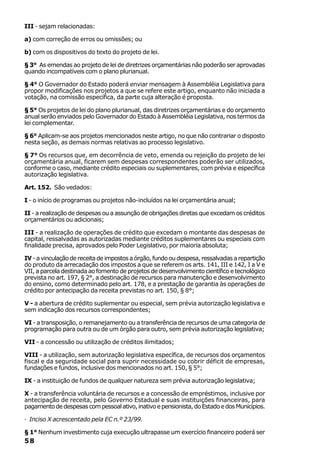 III - sejam relacionadas:

a) com correção de erros ou omissões; ou

b) com os dispositivos do texto do projeto de lei.

§ 3° As emendas ao projeto de lei de diretrizes orçamentárias não poderão ser aprovadas
quando incompatíveis com o plano plurianual.

§ 4° O Governador do Estado poderá enviar mensagem à Assembléia Legislativa para
propor modificações nos projetos a que se refere este artigo, enquanto não iniciada a
votação, na comissão específica, da parte cuja alteração é proposta.

§ 5° Os projetos de lei do plano plurianual, das diretrizes orçamentárias e do orçamento
anual serão enviados pelo Governador do Estado à Assembléia Legislativa, nos termos da
lei complementar.

§ 6° Aplicam-se aos projetos mencionados neste artigo, no que não contrariar o disposto
nesta seção, as demais normas relativas ao processo legislativo.

§ 7° Os recursos que, em decorrência de veto, emenda ou rejeição do projeto de lei
orçamentária anual, ficarem sem despesas correspondentes poderão ser utilizados,
conforme o caso, mediante crédito especiais ou suplementares, com prévia e específica
autorização legislativa.

Art. 152. São vedados:

I - o início de programas ou projetos não-incluídos na lei orçamentária anual;

II - a realização de despesas ou a assunção de obrigações diretas que excedam os créditos
orçamentários ou adicionais;

III - a realização de operações de crédito que excedam o montante das despesas de
capital, ressalvadas as autorizadas mediante créditos suplementares ou especiais com
finalidade precisa, aprovados pelo Poder Legislativo, por maioria absoluta;

IV - a vinculação de receita de impostos a órgão, fundo ou despesa, ressalvadas a repartição
do produto da arrecadação dos impostos a que se referem os arts. 141, III e 142, I a V e
VII, a parcela destinada ao fomento de projetos de desenvolvimento científico e tecnológico
prevista no art. 197, § 2°, a destinação de recursos para manutenção e desenvolvimento
do ensino, como determinado pelo art. 178, e a prestação de garantia às operações de
crédito por antecipação da receita previstas no art. 150, § 8°;

V - a abertura de crédito suplementar ou especial, sem prévia autorização legislativa e
sem indicação dos recursos correspondentes;

VI - a transposição, o remanejamento ou a transferência de recursos de uma categoria de
programação para outra ou de um órgão para outro, sem prévia autorização legislativa;

VII - a concessão ou utilização de créditos ilimitados;

VIII - a utilização, sem autorização legislativa específica, de recursos dos orçamentos
fiscal e da seguridade social para suprir necessidade ou cobrir déficit de empresas,
fundações e fundos, inclusive dos mencionados no art. 150, § 5°;

IX - a instituição de fundos de qualquer natureza sem prévia autorização legislativa;

X - a transferência voluntária de recursos e a concessão de empréstimos, inclusive por
antecipação de receita, pelo Governo Estadual e suas instituições financeiras, para
pagamento de despesas com pessoal ativo, inativo e pensionista, do Estado e dos Municípios.

· Inciso X acrescentado pela EC n.º 23/99.

§ 1° Nenhum investimento cuja execução ultrapasse um exercício financeiro poderá ser
58
 