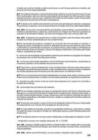 iniciado sem prévia inclusão no plano plurianual, ou sem lei que autorize a inclusão, sob
pena de crime de responsabilidade.

§ 2° Os créditos especiais e extraordinários terão vigência no exercício financeiro em que
forem autorizados, salvo se o ato de autorização for promulgado nos últimos quatro meses
daquele exercício, caso em que, reabertos nos limites de seus saldos, serão incorporados
ao orçamento do exercício financeiro subseqüente.

§ 3° A abertura de crédito extraordinário somente será admitida para atender a despesas
imprevisíveis e urgentes, como as decorrentes de comoção interna ou calamidade pública.

Art. 153. Os recursos correspondentes às dotações orçamentárias, compreendidos os
créditos suplementares e especiais, destinados aos órgãos dos Poderes Legislativo e
Judiciário e do Ministério Público, ser-lhes-ão entregues até o dia vinte de cada mês.

Art. 154. A despesa com pessoal ativo e inativo do Estado e dos Municípios não poderá
exceder os limites estabelecidos em lei complementar.

§ 1º A concessão de qualquer vantagem ou aumento de remuneração ou subsídio, a
criação de cargos, empregos e funções ou alteração de estrutura de carreiras, bem como
a admissão ou contratação de pessoal, a qualquer título, pelos órgãos e entidades da
administração direta ou indireta, inclusive fundações instituídas e mantidas pelo Poder
Público, só poderão ser feitas:

I - se houver prévia dotação orçamentária suficiente para atender as projeções de despesa
de pessoal e aos acréscimos dela decorrentes;

II - se houver autorização específica na lei de diretrizes orçamentárias, ressalvadas as
empresas públicas e as sociedades de economia mista.

§ 2º Decorrido o prazo estabelecido na lei complementar referida neste artigo para a
adaptação aos parâmetros ali previstos, serão imediatamente suspensos todos os repasses
de verbas estaduais aos Municípios que não observarem os referidos limites.

§ 3º Para o cumprimento dos limites estabelecidos com base neste artigo, durante o prazo
fixado na lei complementar, o Estado e os Municípios adotarão as seguintes providências:

I - redução em pelo menos vinte por cento das despesas com cargos em comissão e
funções de confiança;

II - exoneração dos servidores não estáveis.

§ 4º Se as medidas adotadas com base no parágrafo anterior não forem suficientes para
assegurar o cumprimento da determinação da lei complementar referida neste artigo, o
servidor estável poderá perder o cargo, desde que o ato normativo motivado de cada um
dos Poderes especifique a atividade funcional, o órgão ou unidade administrativa objeto da
redução de pessoal.

§ 5º O servidor que perder o cargo na forma do parágrafo anterior fará jus a indenização
correspondente a um mês de remuneração por ano de serviço.

§ 6º O cargo objeto da redução, previsto nos parágrafos anteriores, será extinto, vedada
a criação de cargo, emprego ou função com atribuições iguais ou assemelhadas pelo prazo
de dez anos.

§ 7º A lei disporá sobre as normas a serem obedecidas na efetivação do disposto no § 4º.

· Parágrafos e incisos com redação dada pela EC n.º 23/99.

Art. 155. Qualquer cidadão poderá solicitar ao Poder Público informações sobre a execução
orçamentária e financeira do Estado, que serão fornecidas no prazo da lei, sob pena de
responsabilidade.

Art. 156. Aplica-se aos Municípios, no que couber, o disposto neste capítulo.
                                                                                      59
 