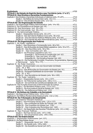 SUMÁRIO

Preâmbulo ...................................................................................nº09
TÍTULO I- Do Estado do Espírito Santo e seu Território (arts. 1º e 2º)
TÍTULO II- Dos Direitos e Garantias Fundamentais
Capítulo I- Dos Direitos e Garantias Individuais e Coletivos (arts. 3º a 9º).................nº10
            Seção I - Da Defesa do Consumidor (arts. 10 e 11)...............................nº11
            Seção II - Dos Direitos Sociais (arts. 12 e 13)...................................nº11
TÍTULO III- Da Organização Do Estado
Capítulo I- Da Organização Político-Administrativa (arts. 14 a 18)........................nº11
Capítulo II- Da Competência do Estado (art.19)...........................................nº12
Capítulo III- Dos Municípios (art. 20 a 29)................................................nº12
Capítulo IV- Da Intervenção (art. 30 e 31)................................................nº15
Capítulo V- Da Administração Pública......................................................nº16
            Seção I - Disposições Gerais (arts. 32 a 37) ...............................nº16
            Seção II - Dos Servidores Públicos Civis (arts. 38 a 42) ..................nº20
            Seção III - Dos Servidores Públicos Militares (arts. 43 a 44)................nº23
            Seção IV - Do Controle dos Atos Administrativos (arts. 45 a 47)...........nº24
TÍTULO IV- Da Organização dos Poderes
Capítulo I- Do Poder Legislativo.............................................................nº25
            Seção I - Das Garantias e Composição (arts. 48 a 54).......................nº25
            Seção II - Das Atribuições da Assembléia Legislativa (arts. 55 a 57)......nº 27
            Seção III - Das Reuniões (arts. 58 a 59)......................................nº29
            Seção IV - Das Comissões (art. 60)..........................................nº30
            Seção V - Do Processo Legislativo (art. 61)...................................nº31
                        Subseção I - Da Emenda à Constituição (art. 62)................nº32
                        Subseção II - Das Leis (arts. 63 a 68)............................nº32
                        Subseção III - Da Iniciativa Popular (art. 69)....................nº34
            Seção VI - Da Fiscalização Contábil, Financeira, Orçamentária, Operacional
            e Patrimonial     (arts. 70 a 77)................................................nº34
Capítulo II- Do Poder Executivo.............................................................nº37
            Seção I - Do Governador e do vice-Governador do Estado
            (arts. 78 a 90)..................................................................nº37
            Seção II - Das Atribuições do Governador do Estado (art. 91)...............nº38
            Seção III - Da Responsabilidade do Governador do Estado
            (arts. 92 a 95)...................................................................nº39
            Seção IV - Dos Secretários de Estado (arts. 96 a 100)......................nº40
Capítulo III- Do Poder Judiciário............................................................nº40
            Seção I - Disposições Gerais (arts. 101 a 107)...............................nº40
            Seção II - Do Tribunal de Justiça (arts. 108 a 111)............................nº43
            Seção III - Do Controle de Constitucionalidade (art. 112)...................nº44
Capítulo IV- Das Funções Essenciais à Administração da Justiça........................nº45
            Seção I - Do Ministério Público (arts. 113 a 121).............................nº45
            Seção II - Da Procuradoria Geral do Estado (art. 122)........................nº47
            Seção III - Da Defensoria Pública (art. 123)...................................nº47
TÍTULO V- Da Defesa do Cidadão e da Sociedade
Capítulo I -Da Segurança Pública (arts. 124 a 131)........................................nº47
Capítulo II -Da Política Penitenciária Estadual (arts. 132 a 134).........................nº49
TÍTULO VI- Da Tributação e do Orçamento
Capítulo I- Do Sistema Tributário Estadual.................................................nº50
            Seção I - Dos Princípios Gerais (arts. 135 a 137).............................nº50
            Seção II - Das Limitações do Poder de Tributar (art. 138)...................nº50
            Seção III - Dos Impostos do Estado (art. 139)...............................nº51
            Seção IV - Dos Impostos dos Municípios (art. 140).........................nº54
            Seção V - Da Repartição das Receitas Tributárias (arts. 141 a 146) ......nº54
Capítulo II- Das Finanças Públicas..........................................................nº56
            Seção I - Normas Gerais (arts. 147 e 148)....................................nº56
            Seção II - Dos Orçamentos (arts. 149 a 156).................................nº56
TÍTULO VII- Da Ordem Social
Capítulo I -Disposições Preliminares (art.157)..........................................nº60
Capítulo II- Da Seguridade Social........................................................nº60
            Seção I - Disposição Geral (art. 158)........................................nº60
            Seção II - Da Saúde (arts. 159 a 166).............................................nº60
            Seção III - Da Assistência Social (art.167).....................................nº62
6
 