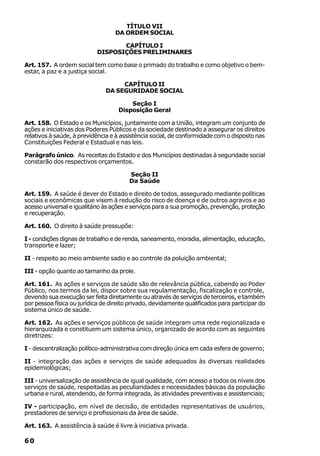 TÍTULO VII
                                   DA ORDEM SOCIAL

                                   CAPÍTULO I
                            DISPOSIÇÕES PRELIMINARES

Art. 157. A ordem social tem como base o primado do trabalho e como objetivo o bem-
estar, a paz e a justiça social.

                                    CAPÍTULO II
                               DA SEGURIDADE SOCIAL

                                        Seção I
                                    Disposição Geral

Art. 158. O Estado e os Municípios, juntamente com a União, integram um conjunto de
ações e iniciativas dos Poderes Públicos e da sociedade destinado a assegurar os direitos
relativos à saúde, à previdência e à assistência social, de conformidade com o disposto nas
Constituições Federal e Estadual e nas leis.

Parágrafo único. As receitas do Estado e dos Municípios destinadas à seguridade social
constarão dos respectivos orçamentos.

                                        Seção II
                                        Da Saúde

Art. 159. A saúde é dever do Estado e direito de todos, assegurado mediante políticas
sociais e econômicas que visem à redução do risco de doença e de outros agravos e ao
acesso universal e igualitário às ações e serviços para a sua promoção, prevenção, proteção
e recuperação.

Art. 160. O direito à saúde pressupõe:

I - condições dignas de trabalho e de renda, saneamento, moradia, alimentação, educação,
transporte e lazer;

II - respeito ao meio ambiente sadio e ao controle da poluição ambiental;

III - opção quanto ao tamanho da prole.

Art. 161. As ações e serviços de saúde são de relevância pública, cabendo ao Poder
Público, nos termos da lei, dispor sobre sua regulamentação, fiscalização e controle,
devendo sua execução ser feita diretamente ou através de serviços de terceiros, e também
por pessoa física ou jurídica de direito privado, devidamente qualificados para participar do
sistema único de saúde.

Art. 162. As ações e serviços públicos de saúde integram uma rede regionalizada e
hierarquizada e constituem um sistema único, organizado de acordo com as seguintes
diretrizes:

I - descentralização político-administrativa com direção única em cada esfera de governo;

II - integração das ações e serviços de saúde adequados às diversas realidades
epidemiológicas;

III - universalização de assistência de igual qualidade, com acesso a todos os níveis dos
serviços de saúde, respeitadas as peculiaridades e necessidades básicas da população
urbana e rural, atendendo, de forma integrada, às atividades preventivas e assistenciais;

IV - participação, em nível de decisão, de entidades representativas de usuários,
prestadores de serviço e profissionais da área de saúde.

Art. 163. A assistência à saúde é livre à iniciativa privada.

60
 