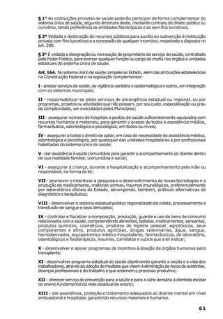 § 1° As instituições privadas de saúde poderão participar de forma complementar do
sistema único de saúde, segundo diretrizes deste, mediante contrato de direito público ou
convênio, tendo preferência as entidades filantrópicas e as sem fins lucrativos.

§ 2º Vedada a destinação de recursos públicos para auxílio ou subvenção à instituição
privada com fins lucrativos e a concessão de qualquer incentivo, respeitado o disposto no
art. 208.

§ 3° É vedada a designação ou nomeação de proprietário de serviço de saúde, contratado
pelo Poder Público, para exercer qualquer função ou cargo de chefia nos órgãos e unidades
estaduais do sistema único de saúde.

Art. 164. No sistema único de saúde compete ao Estado, além das atribuições estabelecidas
na Constituição Federal e na legislação complementar:

I - prestar serviços de saúde, de vigilância sanitária e epidemiológica e outros, em integração
com os sistemas municipais;

II - responsabilizar-se pelos serviços de abrangência estadual ou regional, ou por
programas, projetos ou atividades que não possam, por seu custo, especialização ou grau
de complexidade, ser executados pelos Municípios;

III - assegurar número de hospitais e postos de saúde suficientemente equipados com
recursos humanos e materiais, para garantir o acesso de todos à assistência médica,
farmacêutica, odontológica e psicológica, em todos os níveis;

IV - assegurar a todos o direito de optar, em caso de necessidade de assistência médica,
odontológica e psicológica, por quaisquer das unidades hospitalares e por profissionais
habilitados do sistema único de saúde;

V - dar assistência à saúde comunitária para garantir o acompanhamento do doente dentro
de sua realidade familiar, comunitária e social;

VI - assegurar à criança, durante a hospitalização o acompanhamento pela mãe ou
responsável, na forma da lei;

VII - promover e incentivar a pesquisa e o desenvolvimento de novas tecnologias e a
produção de medicamento, matérias-primas, insumos imunológicos, preferencialmente
por laboratórios oficiais do Estado, abrangendo, também, práticas alternativas de
diagnóstico e terapêutica;

VIII - desenvolver o sistema estadual público regionalizado de coleta, processamento e
transfusão de sangue e seus derivados;

IX - controlar e fiscalizar a composição, produção, guarda e uso de bens de consumo
relacionados com a saúde, compreendendo alimentos, bebidas, medicamentos, saneantes,
produtos químicos, cosméticos, produtos de higiene pessoal, agrotóxicos, seus
componentes e afins, produtos agrícolas, drogas veterinárias, água, sangue,
hemoderivados, equipamentos médico-hospitalares, farmacêuticos, de laboratório,
odontológicos e fisioterápicos, insumos, correlatos e outros que a lei indicar;

X - desenvolver e apoiar programas de incentivo à doação de órgãos humanos para
transplante;

XI - desenvolver programa estadual de saúde objetivando garantir a saúde e a vida dos
trabalhadores, através da adoção de medidas que visem à eliminação de riscos de acidentes,
doenças profissionais e do trabalho e que ordenem o processo produtivo;

XII - oferecer serviço de prevenção para a saúde e para a cárie dentária à clientela escolar
do ensino fundamental da rede estadual de ensino;

XIII - dar assistência, proteção e tratamento adequados ao doente mental em nível
ambulatorial e hospitalar, garantindo recursos materiais e humanos.

                                                                                           61
 