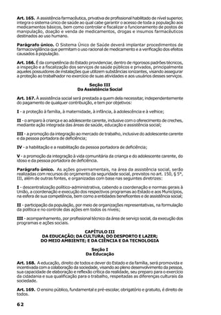 Art. 165. A assistência farmacêutica, privativa de profissional habilitado de nível superior,
integra o sistema único de saúde ao qual cabe garantir o acesso de toda a população aos
medicamentos básicos, bem como controlar e fiscalizar o funcionamento de postos de
manipulação, doação e venda de medicamentos, drogas e insumos farmacêuticos
destinados ao uso humano.

Parágrafo único. O Sistema Único de Saúde deverá implantar procedimentos de
farmacovigilância que permitam o uso racional de medicamento e a verificação dos efeitos
causados à população.

Art. 166. É da competência do Estado providenciar, dentro de rigorosos padrões técnicos,
a inspeção e a fiscalização dos serviços de saúde públicos e privados, principalmente
aqueles possuidores de instalações que utilizem substâncias ionizantes, visando assegurar
a proteção ao trabalhador no exercício de suas atividades e aos usuários desses serviços.

                                      Seção III
                                 Da Assistência Social

Art. 167. À assistência social será prestada a quem dela necessitar, independentemente
do pagamento de qualquer contribuição, e tem por objetivos:

I - a proteção à família, à maternidade, à infância, à adolescência e à velhice;

II - o amparo à criança e ao adolescente carente, inclusive com o oferecimento de creches,
mediante ação integrada das áreas de saúde, educação e assistência social;

III - a promoção da integração ao mercado de trabalho, inclusive do adolescente carente
e da pessoa portadora de deficiência;

IV - a habilitação e a reabilitação da pessoa portadora de deficiência;

V - a promoção da integração à vida comunitária da criança e do adolescente carente, do
idoso e da pessoa portadora de deficiência.

Parágrafo único. As ações governamentais, na área da assistência social, serão
realizadas com recursos do orçamento da seguridade social, previstos no art. 150, § 5°,
III, além de outras fontes, e organizadas com base nas seguintes diretrizes:

I - descentralização político-administrativa, cabendo a coordenação e normas gerais à
União, a coordenação e execução dos respectivos programas ao Estado e aos Municípios,
na esfera de sua competência, bem como a entidades beneficentes e de assistência social;

II - participação da população, por meio de organizações representativas, na formulação
da política e no controle das ações em todos os níveis;

III - acompanhamento, por profissional técnico da área de serviço social, da execução dos
programas e ações sociais.

                              CAPÍTULO III
             DA EDUCAÇÃO; DA CULTURA; DO DESPORTO E LAZER;
             DO MEIO AMBIENTE; E DA CIÊNCIA E DA TECNOLOGIA

                                        Seção I
                                      Da Educação

Art. 168. A educação, direito de todos e dever do Estado e da família, será promovida e
incentivada com a colaboração da sociedade, visando ao pleno desenvolvimento da pessoa,
sua capacidade de elaboração e reflexão crítica da realidade, seu preparo para o exercício
da cidadania e sua qualificação para o trabalho, respeitadas as diferenças culturais da
sociedade.

Art. 169. O ensino público, fundamental e pré-escolar, obrigatório e gratuito, é direito de
todos.

62
 
