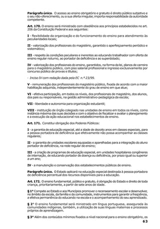 Parágrafo único. O acesso ao ensino obrigatório e gratuito é direito público subjetivo e
o seu não-oferecimento, ou a sua oferta irregular, importa responsabilidade da autoridade
competente.

Art. 170. O ensino será ministrado com obediência aos princípios estabelecidos no art.
206 da Constituição Federal e aos seguintes:

I - flexibilidade da organização e do funcionamento do ensino para atendimento às
peculiaridades locais;

II - valorização dos profissionais do magistério, garantido o aperfeiçoamento periódico e
sistemático;

III - respeito às condições peculiares e inerentes ao educando trabalhador com oferta de
ensino regular noturno, ao portador de deficiência e ao superdotado;

IV - valorização dos profissionais do ensino, garantidos, na forma da lei, planos de carreira
para o magistério público, com piso salarial profissional e ingresso exclusivamente por
concurso público de provas e títulos;

· Inciso IV com redação dada pela EC n.º 23/99.

V - remuneração dos profissionais do magistério público, fixada de acordo com a maior
habilitação adquirida, independentemente do grau de ensino em que atue;

VI - efetiva participação, em todos os níveis, dos profissionais de magistério, dos alunos,
dos pais ou responsáveis, na gestão administrativo-pedagógica da escola;

VII - liberdade e autonomia para organização estudantil;

VIII - instituição de órgão colegiado nas unidades de ensino em todos os níveis, como
instância máxima das suas decisões e com o objetivo de fiscalizar e avaliar o planejamento
e a execução da ação educacional nos estabelecimentos de ensino.

Art. 171. Constitui obrigação dos Poderes Públicos:

I - a garantia de educação especial, até a idade de dezoito anos em classes especiais, para
a pessoa portadora de deficiência que efetivamente não possa acompanhar as classes
regulares;

II - a garantia de unidades escolares equipadas e aparelhadas para a integração do aluno
portador de deficiência, na rede regular de ensino;

III - a criação de programas de educação especial, em unidades hospitalares congêneres
de internação, de educando portador de doença ou deficiência, por prazo igual ou superior
a um ano;

IV - a manutenção e conservação dos estabelecimentos públicos de ensino.

Parágrafo único. O Estado aplicará na educação especial destinada à pessoa portadora
de deficiência percentual dos recursos disponíveis para a educação.

Art. 172. O ensino fundamental, público e gratuito, é obrigação do Estado e direito de toda
criança, prioritariamente, a partir de sete anos de idade.

§ 1° Compete ao Estado e aos Municípios promover o recenseamento escolar e desenvolver,
no âmbito da escola, da família e da comunidade, instrumentos para garantir a freqüência,
a efetiva permanência do educando na escola e o acompanhamento do seu aprendizado.

§ 2° O ensino fundamental será ministrado em língua portuguesa, assegurada às
comunidades indígenas, também, a utilização de suas línguas maternas e processos
próprios de aprendizagem.

§ 3° Além dos conteúdos mínimos fixados a nível nacional para o ensino obrigatório, os
                                                                                         63
 