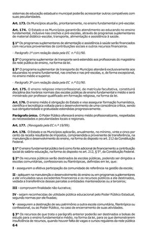 sistemas de educação estadual e municipal poderão acrescentar outros compatíveis com
suas peculiaridades.

Art. 173. Os Municípios atuarão, prioritariamente, no ensino fundamental e pré-escolar.

Art. 174. O Estado e os Municípios garantirão atendimento ao educando no ensino
fundamental, inclusive nas creches e pré-escolas, através de programas suplementares
de material didático-escolar, transporte, alimentação e assistência à saúde.

§ 1° Os programas suplementares de alimentação e assistência à saúde serão financiados
com recursos provenientes de contribuições sociais e outros recursos financeiros.

· Parágrafo 1º com redação dada pela EC n.º 01/90.

§ 2° O programa suplementar de transporte será estendido aos profissionais do magistério
da rede pública de ensino, na forma da lei.

§ 3° O programa suplementar de transporte do Município atenderá exclusivamente aos
educandos no ensino fundamental, nas creches e nas pré-escolas, e, de forma excepcional,
no ensino médio e superior.

· Parágrafo 3º com redação dada pela EC n.º 01/90.

Art. 175. O ensino religioso interconfessional, de matrícula facultativa, constituirá
disciplina dos horários normais das escolas públicas de ensino fundamental e médio e será
ministrado por professor qualificado em formação religiosa, na forma da lei.

Art. 176. O ensino médio é obrigação do Estado e visa assegurar formação humanística,
científica e tecnológica voltada para o desenvolvimento de uma consciência crítica, sendo
sua obrigatoriedade e gratuidade estendidas progressivamente.

Parágrafo único. O Poder Público oferecerá ensino médio profissionalizante, respeitadas
as necessidades e peculiaridades locais e regionais.

Art. 177. (Revogado pela EC n.º 19/99).

Art. 178. O Estado e os Municípios aplicarão, anualmente, no mínimo, vinte e cinco por
cento da receita resultante de impostos, compreendida a proveniente de transferência, na
manutenção e desenvolvimento do ensino, na forma do disposto no art. 212 da Constituição
Federal.

§ 1° O ensino fundamental público terá como fonte adicional de financiamento a contribuição
social do salário-educação, na forma do disposto no art. 212, § 5°, da Constituição Federal.

§ 2° Os recursos públicos serão destinados às escolas públicas, podendo ser dirigidos a
escolas comunitárias, confessionais ou filantrópicas, definidas em lei, que:

I - assegurem a efetiva participação da comunidade de referência na gestão da escola;

II - apliquem na manutenção e desenvolvimento do ensino ou em programas suplementares
a ele vinculados seus excedentes financeiros e os recursos públicos a ela destinados,
vedada a transferência dessas parcelas a entidades mantenedoras ou a terceiros;

III - comprovem finalidade não-lucrativa;

IV - sejam reconhecidas de utilidade pública educacional pelo Poder Público Estadual,
segundo normas por ele fixadas;

V - assegurem a destinação de seu patrimônio a outra escola comunitária, filantrópica ou
confessional, ou ao Poder Público, no caso de encerramento de suas atividades.

§ 3° Os recursos de que trata o parágrafo anterior poderão ser destinados a bolsas de
estudo para o ensino fundamental e médio, na forma da lei, para os que demonstrarem
insuficiência de recursos, quando houver falta de vagas e cursos regulares da rede pública
64
 