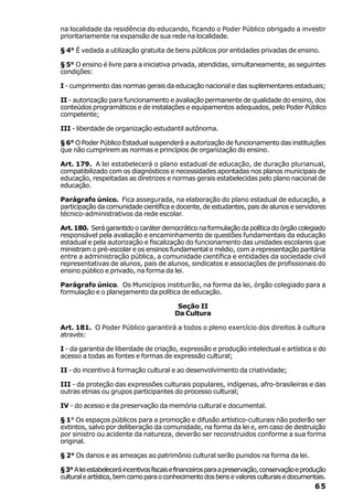 na localidade da residência do educando, ficando o Poder Público obrigado a investir
prioritariamente na expansão de sua rede na localidade.

§ 4° É vedada a utilização gratuita de bens públicos por entidades privadas de ensino.

§ 5° O ensino é livre para a iniciativa privada, atendidas, simultaneamente, as seguintes
condições:

I - cumprimento das normas gerais da educação nacional e das suplementares estaduais;

II - autorização para funcionamento e avaliação permanente de qualidade do ensino, dos
conteúdos programáticos e de instalações e equipamentos adequados, pelo Poder Público
competente;

III - liberdade de organização estudantil autônoma.

§ 6° O Poder Público Estadual suspenderá a autorização de funcionamento das instituições
que não cumprirem as normas e princípios de organização do ensino.

Art. 179. A lei estabelecerá o plano estadual de educação, de duração plurianual,
compatibilizado com os diagnósticos e necessidades apontadas nos planos municipais de
educação, respeitadas as diretrizes e normas gerais estabelecidas pelo plano nacional de
educação.

Parágrafo único. Fica assegurada, na elaboração do plano estadual de educação, a
participação da comunidade científica e docente, de estudantes, pais de alunos e servidores
técnico-administrativos da rede escolar.

Art. 180. Será garantido o caráter democrático na formulação da política do órgão colegiado
responsável pela avaliação e encaminhamento de questões fundamentais da educação
estadual e pela autorização e fiscalização do funcionamento das unidades escolares que
ministram o pré-escolar e os ensinos fundamental e médio, com a representação paritária
entre a administração pública, a comunidade científica e entidades da sociedade civil
representativas de alunos, pais de alunos, sindicatos e associações de profissionais do
ensino público e privado, na forma da lei.

Parágrafo único. Os Municípios instituirão, na forma da lei, órgão colegiado para a
formulação e o planejamento da política de educação.

                                           Seção II
                                          Da Cultura

Art. 181. O Poder Público garantirá a todos o pleno exercício dos direitos à cultura
através:

I - da garantia de liberdade de criação, expressão e produção intelectual e artística e do
acesso a todas as fontes e formas de expressão cultural;

II - do incentivo à formação cultural e ao desenvolvimento da criatividade;

III - da proteção das expressões culturais populares, indígenas, afro-brasileiras e das
outras etnias ou grupos participantes do processo cultural;

IV - do acesso e da preservação da memória cultural e documental.

§ 1° Os espaços públicos para a promoção e difusão artístico-culturais não poderão ser
extintos, salvo por deliberação da comunidade, na forma da lei e, em caso de destruição
por sinistro ou acidente da natureza, deverão ser reconstruidos conforme a sua forma
original.

§ 2° Os danos e as ameaças ao patrimônio cultural serão punidos na forma da lei.

§ 3° A lei estabelecerá incentivos fiscais e financeiros para a preservação, conservação e produção
cultural e artística, bem como para o conhecimento dos bens e valores culturais e documentais.
                                                                                              65
 
