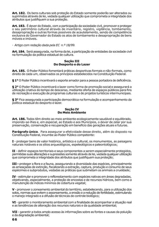 Art. 182. Os bens culturais sob proteção do Estado somente poderão ser alterados ou
suprimidos através de lei, vedada qualquer utilização que comprometa a integridade dos
atributos que justifiquem a sua proteção.

Art. 183. É dever do Estado, com a participação da sociedade civil, promover e proteger
o seu patrimônio cultural através de inventário, registro, vigilância, tombamento,
desapropriação e outras formas possíveis de acautelamento, sendo de competência
exclusiva do Governador do Estado os atos de tombamento e desapropriação de bens
móveis e imóveis.

· Artigo com redação dada pela EC n.º 18/99.

Art. 184. Será assegurada, na forma da lei, a participação de entidades da sociedade civil
na formulação da política estadual de cultura.

                                     Seção III
                               Do Desporto e do Lazer

Art. 185. O Poder Público fomentará práticas desportivas formais e não-formais, como
direito de cada um, observados os princípios estabelecidos na Constituição Federal.

§ 1° O Poder Público incentivará o esporte amador para a pessoa portadora de deficiência.

§ 2° O Poder Público incentivará o lazer como forma de promoção social e assegurará a
utilização criativa do tempo de descanso, mediante oferta de espaços públicos para fins
de recreação e execução de programas culturais e de projetos turísticos intermunicipais.

§ 3° Fica assegurada a participação democrática na formulação e acompanhamento da
política estadual do desporto e lazer.

                                      Seção IV
                                  Do Meio Ambiente

Art. 186. Todos têm direito ao meio ambiente ecologicamente saudável e equilibrado,
impondo-se-lhes e, em especial, ao Estado e aos Municípios, o dever de zelar por sua
preservação, conservação e recuperação em benefício das gerações atuais e futuras.

Parágrafo único. Para assegurar a efetividade desse direito, além do disposto na
Constituição Federal, incumbe ao Poder Público competente:

I - proteger bens de valor histórico, artístico e cultural, os monumentos, as paisagens
naturais notáveis e os sítios arqueológicos, espeleológicos e paleontológicos;

II - definir espaços territoriais e seus componentes a serem especialmente protegidos,
permitidas suas alterações e supressões somente através de lei, vedada qualquer utilização
que comprometa a integridade dos atributos que justifiquem sua proteção;

III - proteger a flora e a fauna, assegurando a diversidade das espécies, principalmente
as ameaçadas de extinção, fiscalizando a extração, captura, produção e consumo de seus
espécimes e subprodutos, vedadas as práticas que submetam os animais a crueldade;

IV - estimular e promover o reflorestamento com espécies nativas em áreas degradadas,
objetivando, especialmente, a proteção de encostas e de recursos hídricos, bem como a
manutenção de índices mínimos de cobertura vegetal;

V - promover o zoneamento ambiental do território, estabelecendo, para a utilização dos
solos, normas que evitem o assoreamento, a erosão e a redução de fertilidade, estimulando
o manejo integrado e a difusão de técnicas de controle biológico;

VI - garantir o monitoramento ambiental com a finalidade de acompanhar a situação real
e as tendências de alteração dos recursos naturais e da qualidade ambiental;

VII - garantir a todos amplo acesso às informações sobre as fontes e causas da poluição
e da degradação ambiental;
66
 