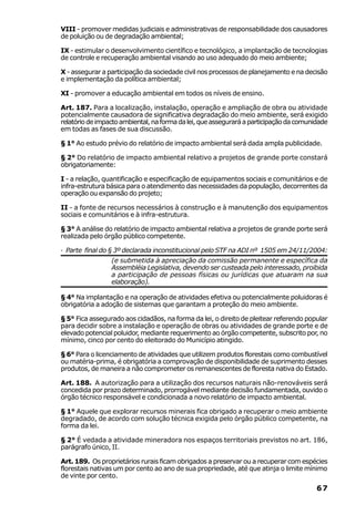 VIII - promover medidas judiciais e administrativas de responsabilidade dos causadores
de poluição ou de degradação ambiental;

IX - estimular o desenvolvimento científico e tecnológico, a implantação de tecnologias
de controle e recuperação ambiental visando ao uso adequado do meio ambiente;

X - assegurar a participação da sociedade civil nos processos de planejamento e na decisão
e implementação da política ambiental;

XI - promover a educação ambiental em todos os níveis de ensino.

Art. 187. Para a localização, instalação, operação e ampliação de obra ou atividade
potencialmente causadora de significativa degradação do meio ambiente, será exigido
relatório de impacto ambiental, na forma da lei, que assegurará a participação da comunidade
em todas as fases de sua discussão.

§ 1° Ao estudo prévio do relatório de impacto ambiental será dada ampla publicidade.

§ 2° Do relatório de impacto ambiental relativo a projetos de grande porte constará
obrigatoriamente:

I - a relação, quantificação e especificação de equipamentos sociais e comunitários e de
infra-estrutura básica para o atendimento das necessidades da população, decorrentes da
operação ou expansão do projeto;

II - a fonte de recursos necessários à construção e à manutenção dos equipamentos
sociais e comunitários e à infra-estrutura.

§ 3° A análise do relatório de impacto ambiental relativa a projetos de grande porte será
realizada pelo órgão público competente.

· Parte final do § 3º declarada inconstitucional pelo STF na ADI nº 1505 em 24/11/2004:
                 (e submetida à apreciação da comissão permanente e específica da
                 Assembléia Legislativa, devendo ser custeada pelo interessado, proibida
                 a participação de pessoas físicas ou jurídicas que atuaram na sua
                 elaboração).

§ 4° Na implantação e na operação de atividades efetiva ou potencialmente poluidoras é
obrigatória a adoção de sistemas que garantam a proteção do meio ambiente.

§ 5° Fica assegurado aos cidadãos, na forma da lei, o direito de pleitear referendo popular
para decidir sobre a instalação e operação de obras ou atividades de grande porte e de
elevado potencial poluidor, mediante requerimento ao órgão competente, subscrito por, no
mínimo, cinco por cento do eleitorado do Município atingido.

§ 6° Para o licenciamento de atividades que utilizem produtos florestais como combustível
ou matéria-prima, é obrigatória a comprovação de disponibilidade de suprimento desses
produtos, de maneira a não comprometer os remanescentes de floresta nativa do Estado.

Art. 188. A autorização para a utilização dos recursos naturais não-renováveis será
concedida por prazo determinado, prorrogável mediante decisão fundamentada, ouvido o
órgão técnico responsável e condicionada a novo relatório de impacto ambiental.

§ 1° Aquele que explorar recursos minerais fica obrigado a recuperar o meio ambiente
degradado, de acordo com solução técnica exigida pelo órgão público competente, na
forma da lei.

§ 2° É vedada a atividade mineradora nos espaços territoriais previstos no art. 186,
parágrafo único, II.

Art. 189. Os proprietários rurais ficam obrigados a preservar ou a recuperar com espécies
florestais nativas um por cento ao ano de sua propriedade, até que atinja o limite mínimo
de vinte por cento.
                                                                                        67
 
