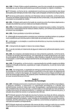 Art. 190. O Poder Público poderá estabelecer, para fins de proteção de ecossistemas,
restrições ao uso de áreas particulares que serão averbadas no registro imobiliário.

§ 1° O Estado, na forma da lei, estabelecerá incentivos aos proprietários das áreas
alcançadas pela restrição prevista neste artigo e pela obrigação constante do artigo anterior.

§ 2° As terras particulares cobertas com florestas nativas receberão, na forma da lei,
incentivos do Estado proporcionais à dimensão da área conservada, e seu proprietário terá
prioridade na concessão de crédito.

Art. 191. O Estado estimulará a formação de consórcios entre Municípios objetivando a
solução de problemas comuns relativos à proteção ambiental.

Art. 192. Os Municípios estabelecerão planos e programas para a coleta, transporte,
tratamento e destinação final de resíduos sólidos urbanos, com ênfase aos processos que
envolvam sua reciclagem.

Art. 193. Ficam proibidos no território do Estado:

I - a fabricação de equipamentos e produtos que contenham clorofluorcarbono ou qualquer
outra substância que contribua para a destruição da camada de ozônio;

II - a estocagem, a circulação e o comércio de alimentos ou insumos oriundos de áreas
contaminadas;

III - o lançamento de esgoto in natura nos corpos d’água;

IV - o uso de cromato em tratamento de água em sistema de resfriamento aberto e semi-
fechado.

Art. 194. As condutas e atividades lesivas ao meio ambiente sujeitarão, na forma da lei,
o infrator às sanções administrativas, com aplicação de multas progressivas nos casos
de continuidade da infração ou reincidência, nelas incluídas a redução do nível de atividade,
a interdição e a demolição, independentemente da obrigação de restaurar os danos
causados.

Art. 195. É obrigatória, na forma da lei, a apresentação de certidão negativa de débito
relativa à infração ambiental, expedida por órgão competente, no ato de transcrição
imobiliária.

Art. 196. Os manguezais, a vegetação de restinga quando fixadora de dunas, as dunas,
as encostas de morros com aclive superior a quarenta e cinco por cento, as cabeceiras de
mananciais, o entorno das lagoas, as margens dos rios e cursos d’água constituem-se
áreas de preservação especial, não podendo sofrer interferência que implique em alteração
de suas características primitivas.

                                       Seção V
                              Da Ciência e da Tecnologia

Art. 197. O Estado promoverá e incentivará o desenvolvimento científico e tecnológico,
a pesquisa científica, a autonomia e a capacitação tecnológicas e a difusão dos
conhecimentos, tendo em vista o bem-estar da população, o aproveitamento racional e
não-predatório dos recursos naturais, a preservação e a recuperação do meio ambiente,
o desenvolvimento do sistema produtivo, o respeito aos valores culturais do povo, a
solução dos problemas sociais e o progresso das ciências.

§ 1° O Estado apoiará a formação de recursos humanos nas áreas de ciência, pesquisa,
tecnologia, extensão rural e informática e concederá aos que dela se ocupem meios e
condições especiais de trabalho, nelas incluídas as necessidades de recursos financeiros,
materiais, de infra-estrutura e humanas, e salários e vencimentos compatíveis com os do
mercado de trabalho correspondente.

§ 2° O Estado destinará anualmente não menos de dois e meio por cento de sua receita
orçamentária ao fomento de projetos de desenvolvimento científico e tecnológico.
68
 