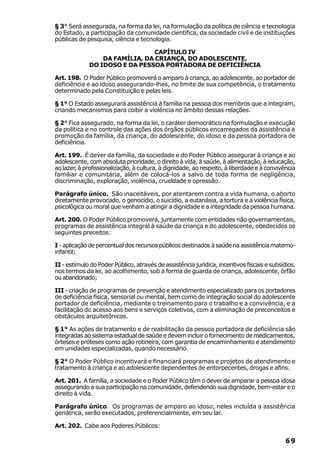 § 3° Será assegurada, na forma da lei, na formulação da política de ciência e tecnologia
do Estado, a participação da comunidade científica, da sociedade civil e de instituições
públicas de pesquisa, ciência e tecnologia.

                                CAPÍTULO IV
                 DA FAMÍLIA, DA CRIANÇA, DO ADOLESCENTE,
             DO IDOSO E DA PESSOA PORTADORA DE DEFICIÊNCIA

Art. 198. O Poder Público promoverá o amparo à criança, ao adolescente, ao portador de
deficiência e ao idoso assegurando-lhes, no limite de sua competência, o tratamento
determinado pela Constituição e pelas leis.

§ 1° O Estado assegurará assistência à família na pessoa dos membros que a integram,
criando mecanismos para coibir a violência no âmbito dessas relações.

§ 2° Fica assegurado, na forma da lei, o caráter democrático na formulação e execução
da política e no controle das ações dos órgãos públicos encarregados da assistência e
promoção da família, da criança, do adolescente, do idoso e da pessoa portadora de
deficiência.

Art. 199. É dever da família, da sociedade e do Poder Público assegurar à criança e ao
adolescente, com absoluta prioridade, o direito à vida, à saúde, à alimentação, à educação,
ao lazer, à profissionalização, à cultura, à dignidade, ao respeito, à liberdade e à convivência
familiar e comunitária, além de colocá-los a salvo de toda forma de negligência,
discriminação, exploração, violência, crueldade e opressão.

Parágrafo único. São inaceitáveis, por atentarem contra a vida humana, o aborto
diretamente provocado, o genocídio, o suicídio, a eutanásia, a tortura e a violência física,
psicológica ou moral que venham a atingir a dignidade e a integridade da pessoa humana.

Art. 200. O Poder Público promoverá, juntamente com entidades não governamentais,
programas de assistência integral à saúde da criança e do adolescente, obedecidos os
seguintes preceitos:

I - aplicação de percentual dos recursos públicos destinados à saúde na assistência materno-
infantil;

II - estímulo do Poder Público, através de assistência jurídica, incentivos fiscais e subsídios,
nos termos da lei, ao acolhimento, sob a forma de guarda de criança, adolescente, órfão
ou abandonado;

III - criação de programas de prevenção e atendimento especializado para os portadores
de deficiência física, sensorial ou mental, bem como de integração social do adolescente
portador de deficiência, mediante o treinamento para o trabalho e a convivência, e a
facilitação do acesso aos bens e serviços coletivos, com a eliminação de preconceitos e
obstáculos arquitetônicos.

§ 1° As ações de tratamento e de reabilitação da pessoa portadora de deficiência são
integradas ao sistema estadual de saúde e devem incluir o fornecimento de medicamentos,
órteses e próteses como ação rotineira, com garantia de encaminhamento e atendimento
em unidades especializadas, quando necessário.

§ 2° O Poder Público incentivará e financiará programas e projetos de atendimento e
tratamento à criança e ao adolescente dependentes de entorpecentes, drogas e afins.

Art. 201. A família, a sociedade e o Poder Público têm o dever de amparar a pessoa idosa
assegurando a sua participação na comunidade, defendendo sua dignidade, bem-estar e o
direito à vida.

Parágrafo único. Os programas de amparo ao idoso, neles incluída a assistência
geriátrica, serão executados, preferencialmente, em seu lar.

Art. 202. Cabe aos Poderes Públicos:

                                                                                            69
 